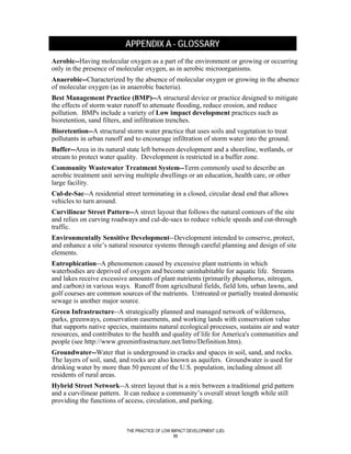 APPENDIX A - GLOSSARY
Aerobic--Having molecular oxygen as a part of the environment or growing or occurring
only in the presence of molecular oxygen, as in aerobic microorganisms.
Anaerobic--Characterized by the absence of molecular oxygen or growing in the absence
of molecular oxygen (as in anaerobic bacteria).
Best Management Practice (BMP)--A structural device or practice designed to mitigate
the effects of storm water runoff to attenuate flooding, reduce erosion, and reduce
pollution. BMPs include a variety of Low impact development practices such as
bioretention, sand filters, and infiltration trenches.
Bioretention--A structural storm water practice that uses soils and vegetation to treat
pollutants in urban runoff and to encourage infiltration of storm water into the ground.
Buffer--Area in its natural state left between development and a shoreline, wetlands, or
stream to protect water quality. Development is restricted in a buffer zone.
Community Wastewater Treatment System--Term commonly used to describe an
aerobic treatment unit serving multiple dwellings or an education, health care, or other
large facility.
Cul-de-Sac--A residential street terminating in a closed, circular dead end that allows
vehicles to turn around.
Curvilinear Street Pattern--A street layout that follows the natural contours of the site
and relies on curving roadways and cul-de-sacs to reduce vehicle speeds and cut-through
traffic.
Environmentally Sensitive Development--Development intended to conserve, protect,
and enhance a site’s natural resource systems through careful planning and design of site
elements.
Eutrophication--A phenomenon caused by excessive plant nutrients in which
waterbodies are deprived of oxygen and become uninhabitable for aquatic life. Streams
and lakes receive excessive amounts of plant nutrients (primarily phosphorus, nitrogen,
and carbon) in various ways. Runoff from agricultural fields, field lots, urban lawns, and
golf courses are common sources of the nutrients. Untreated or partially treated domestic
sewage is another major source.
Green Infrastructure--A strategically planned and managed network of wilderness,
parks, greenways, conservation easements, and working lands with conservation value
that supports native species, maintains natural ecological processes, sustains air and water
resources, and contributes to the health and quality of life for America's communities and
people (see http://www.greeninfrastructure.net/Intro/Definition.htm).
Groundwater--Water that is underground in cracks and spaces in soil, sand, and rocks.
The layers of soil, sand, and rocks are also known as aquifers. Groundwater is used for
drinking water by more than 50 percent of the U.S. population, including almost all
residents of rural areas.
Hybrid Street Network--A street layout that is a mix between a traditional grid pattern
and a curvilinear pattern. It can reduce a community’s overall street length while still
providing the functions of access, circulation, and parking.



                           THE PRACTICE OF LOW IMPACT DEVELOPMENT (LID)
                                                99
 