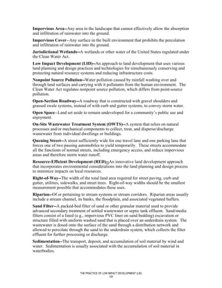 Impervious Area--Any area in the landscape that cannot effectively allow the absorption
and infiltration of rainwater into the ground.
Impervious Cover--Any surface in the built environment that prohibits the percolation
and infiltration of rainwater into the ground.
Jurisdictional Wetlands--A wetlands or other water of the United States regulated under
the Clean Water Act.
Low Impact Development (LID)--An approach to land development that uses various
land planning and design practices and technologies for simultaneously conserving and
protecting natural resource systems and reducing infrastructure costs.
Nonpoint Source Pollution--Water pollution caused by rainfall washing over and
through land surfaces and carrying with it pollutants from the human environment. The
Clean Water Act regulates nonpoint source pollution, which differs from point-source
pollution.
Open-Section Roadway--A roadway that is constructed with gravel shoulders and
grassed swale systems, instead of with curb and gutter systems, to convey storm water.
Open Space--Land set aside to remain undeveloped for a community’s public use and
enjoyment.
On-Site Wastewater Treatment System (OWTS)--A system that relies on natural
processes and/or mechanical components to collect, treat, and disperse/discharge
wastewater from individual dwellings or buildings.
Queuing Street--A street sufficiently wide for one travel lane and one parking lane that
forces one of two passing automobiles to yield temporarily. These streets accommodate
all the functions of normal streets, including emergency access, and reduce impervious
areas and therefore storm water runoff.
Resource-Efficient Development (RED)--An innovative land development approach
that incorporates environmental considerations into the land planning and design process
to minimize impacts on local resources.
Right-of-Way--The width of the total land area required for street paving, curb and
gutter, utilities, sidewalks, and street trees. Right-of-way widths should be the smallest
measurement possible that accommodates these uses.
Riparian--Of or pertaining to stream systems or stream corridors. Riparian areas usually
include a stream channel, its banks, the floodplain, and associated vegetated buffers.
Sand Filter--A packed-bed filter of sand or other granular material used to provide
advanced secondary treatment of settled wastewater or septic tank effluent. Sand/media
filters consist of a lined (e.g., impervious PVC liner on sand bedding) excavation or
structure filled with uniform washed sand that is placed over an underdrain system. The
wastewater is dosed onto the surface of the sand through a distribution network and
allowed to percolate through the sand to the underdrain system, which collects the filter
effluent for further processing or discharge.
Sedimentation--The transport, deposit, and accumulation of soil material by wind and
water. Sedimentation is usually associated with the accumulation of soil material in
waterbodies.




                            THE PRACTICE OF LOW IMPACT DEVELOPMENT (LID)
                                                 100
 