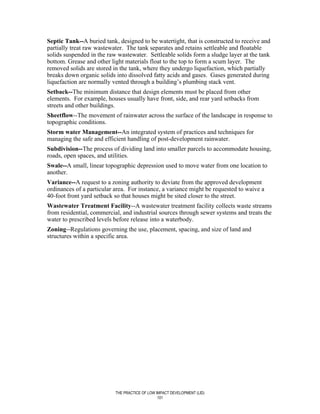 Septic Tank--A buried tank, designed to be watertight, that is constructed to receive and
partially treat raw wastewater. The tank separates and retains settleable and floatable
solids suspended in the raw wastewater. Settleable solids form a sludge layer at the tank
bottom. Grease and other light materials float to the top to form a scum layer. The
removed solids are stored in the tank, where they undergo liquefaction, which partially
breaks down organic solids into dissolved fatty acids and gases. Gases generated during
liquefaction are normally vented through a building’s plumbing stack vent.
Setback--The minimum distance that design elements must be placed from other
elements. For example, houses usually have front, side, and rear yard setbacks from
streets and other buildings.
Sheetflow--The movement of rainwater across the surface of the landscape in response to
topographic conditions.
Storm water Management--An integrated system of practices and techniques for
managing the safe and efficient handling of post-development rainwater.
Subdivision--The process of dividing land into smaller parcels to accommodate housing,
roads, open spaces, and utilities.
Swale--A small, linear topographic depression used to move water from one location to
another.
Variance--A request to a zoning authority to deviate from the approved development
ordinances of a particular area. For instance, a variance might be requested to waive a
40-foot front yard setback so that houses might be sited closer to the street.
Wastewater Treatment Facility--A wastewater treatment facility collects waste streams
from residential, commercial, and industrial sources through sewer systems and treats the
water to prescribed levels before release into a waterbody.
Zoning--Regulations governing the use, placement, spacing, and size of land and
structures within a specific area.




                           THE PRACTICE OF LOW IMPACT DEVELOPMENT (LID)
                                                101
 