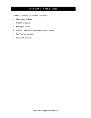 APPENDIX B—CASE STUDIES

Appendix B contains the following case studies:

   Chancery on the Lake

   Duke Street Square

   Kensington Estates

   Phillippi Creek Septic System Replacement Program

   Ron Tyne and Associates

   Somerset Community




                          THE PRACTICE OF LOW IMPACT DEVELOPMENT (LID)
                                               103
 