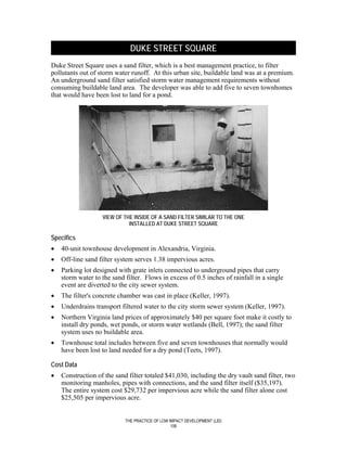 DUKE STREET SQUARE
Duke Street Square uses a sand filter, which is a best management practice, to filter
pollutants out of storm water runoff. At this urban site, buildable land was at a premium.
An underground sand filter satisfied storm water management requirements without
consuming buildable land area. The developer was able to add five to seven townhomes
that would have been lost to land for a pond.




                   VIEW OF THE INSIDE OF A SAND FILTER SIMILAR TO THE ONE
                             INSTALLED AT DUKE STREET SQUARE

Specifics
•   40-unit townhouse development in Alexandria, Virginia.
•   Off-line sand filter system serves 1.38 impervious acres.
•   Parking lot designed with grate inlets connected to underground pipes that carry
    storm water to the sand filter. Flows in excess of 0.5 inches of rainfall in a single
    event are diverted to the city sewer system.
•   The filter's concrete chamber was cast in place (Keller, 1997).
•   Underdrains transport filtered water to the city storm sewer system (Keller, 1997).
•   Northern Virginia land prices of approximately $40 per square foot make it costly to
    install dry ponds, wet ponds, or storm water wetlands (Bell, 1997); the sand filter
    system uses no buildable area.
•   Townhouse total includes between five and seven townhouses that normally would
    have been lost to land needed for a dry pond (Teets, 1997).

Cost Data
•   Construction of the sand filter totaled $41,030, including the dry vault sand filter, two
    monitoring manholes, pipes with connections, and the sand filter itself ($35,197).
    The entire system cost $29,732 per impervious acre while the sand filter alone cost
    $25,505 per impervious acre.


                            THE PRACTICE OF LOW IMPACT DEVELOPMENT (LID)
                                                 106
 