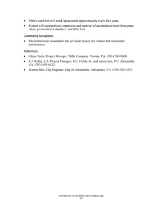 •   Filter's sand bed will need replacement approximately every five years.
•   System will need periodic inspection and removal of accumulated trash from grate
    inlets, pre-treatment structure, and filter bed.

Community Acceptance
•   The homeowner association has set aside money for routine and nonroutine
    maintenance.

References
•   Glenn Teets, Project Manager, Wills Company. Vienna, VA. (703) 760-9600.
•   R.J. Keller, L.S. Project Manager, R.C. Fields, Jr., and Associates, P.C. Alexandria,
    VA. (703) 549-6422.
•   Warren Bell, City Engineer, City of Alexandria. Alexandria, VA. (703) 838-4327.




                           THE PRACTICE OF LOW IMPACT DEVELOPMENT (LID)
                                                107
 