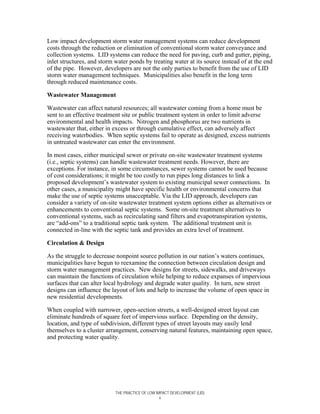 Low impact development storm water management systems can reduce development
costs through the reduction or elimination of conventional storm water conveyance and
collection systems. LID systems can reduce the need for paving, curb and gutter, piping,
inlet structures, and storm water ponds by treating water at its source instead of at the end
of the pipe. However, developers are not the only parties to benefit from the use of LID
storm water management techniques. Municipalities also benefit in the long term
through reduced maintenance costs.

Wastewater Management

Wastewater can affect natural resources; all wastewater coming from a home must be
sent to an effective treatment site or public treatment system in order to limit adverse
environmental and health impacts. Nitrogen and phosphorus are two nutrients in
wastewater that, either in excess or through cumulative effect, can adversely affect
receiving waterbodies. When septic systems fail to operate as designed, excess nutrients
in untreated wastewater can enter the environment.

In most cases, either municipal sewer or private on-site wastewater treatment systems
(i.e., septic systems) can handle wastewater treatment needs. However, there are
exceptions. For instance, in some circumstances, sewer systems cannot be used because
of cost considerations; it might be too costly to run pipes long distances to link a
proposed development’s wastewater system to existing municipal sewer connections. In
other cases, a municipality might have specific health or environmental concerns that
make the use of septic systems unacceptable. Via the LID approach, developers can
consider a variety of on-site wastewater treatment system options either as alternatives or
enhancements to conventional septic systems. Some on-site treatment alternatives to
conventional systems, such as recirculating sand filters and evapotranspiration systems,
are “add-ons” to a traditional septic tank system. The additional treatment unit is
connected in-line with the septic tank and provides an extra level of treatment.

Circulation & Design

As the struggle to decrease nonpoint source pollution in our nation’s waters continues,
municipalities have begun to reexamine the connection between circulation design and
storm water management practices. New designs for streets, sidewalks, and driveways
can maintain the functions of circulation while helping to reduce expanses of impervious
surfaces that can alter local hydrology and degrade water quality. In turn, new street
designs can influence the layout of lots and help to increase the volume of open space in
new residential developments.

When coupled with narrower, open-section streets, a well-designed street layout can
eliminate hundreds of square feet of impervious surface. Depending on the density,
location, and type of subdivision, different types of street layouts may easily lend
themselves to a cluster arrangement, conserving natural features, maintaining open space,
and protecting water quality.




                            THE PRACTICE OF LOW IMPACT DEVELOPMENT (LID)
                                                  x
 