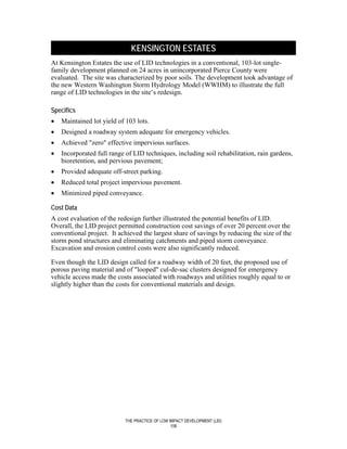 KENSINGTON ESTATES
At Kensington Estates the use of LID technologies in a conventional, 103-lot single-
family development planned on 24 acres in unincorporated Pierce County were
evaluated. The site was characterized by poor soils. The development took advantage of
the new Western Washington Storm Hydrology Model (WWHM) to illustrate the full
range of LID technologies in the site’s redesign.

Specifics
•   Maintained lot yield of 103 lots.
•   Designed a roadway system adequate for emergency vehicles.
•   Achieved "zero" effective impervious surfaces.
•   Incorporated full range of LID techniques, including soil rehabilitation, rain gardens,
    bioretention, and pervious pavement;
•   Provided adequate off-street parking.
•   Reduced total project impervious pavement.
•   Minimized piped conveyance.

Cost Data
A cost evaluation of the redesign further illustrated the potential benefits of LID.
Overall, the LID project permitted construction cost savings of over 20 percent over the
conventional project. It achieved the largest share of savings by reducing the size of the
storm pond structures and eliminating catchments and piped storm conveyance.
Excavation and erosion control costs were also significantly reduced.

Even though the LID design called for a roadway width of 20 feet, the proposed use of
porous paving material and of "looped" cul-de-sac clusters designed for emergency
vehicle access made the costs associated with roadways and utilities roughly equal to or
slightly higher than the costs for conventional materials and design.




                            THE PRACTICE OF LOW IMPACT DEVELOPMENT (LID)
                                                 108
 