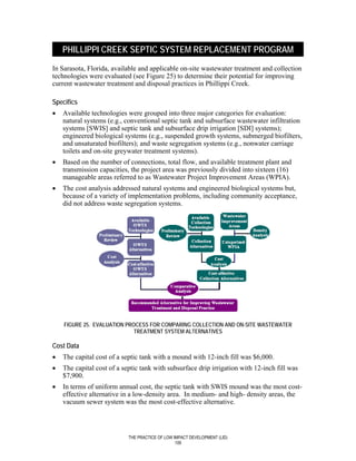 PHILLIPPI CREEK SEPTIC SYSTEM REPLACEMENT PROGRAM
In Sarasota, Florida, available and applicable on-site wastewater treatment and collection
technologies were evaluated (see Figure 25) to determine their potential for improving
current wastewater treatment and disposal practices in Phillippi Creek.

Specifics
•   Available technologies were grouped into three major categories for evaluation:
    natural systems (e.g., conventional septic tank and subsurface wastewater infiltration
    systems [SWIS] and septic tank and subsurface drip irrigation [SDI] systems);
    engineered biological systems (e.g., suspended growth systems, submerged biofilters,
    and unsaturated biofilters); and waste segregation systems (e.g., nonwater carriage
    toilets and on-site greywater treatment systems).
•   Based on the number of connections, total flow, and available treatment plant and
    transmission capacities, the project area was previously divided into sixteen (16)
    manageable areas referred to as Wastewater Project Improvement Areas (WPIA).
•   The cost analysis addressed natural systems and engineered biological systems but,
    because of a variety of implementation problems, including community acceptance,
    did not address waste segregation systems.




    FIGURE 25. EVALUATION PROCESS FOR COMPARING COLLECTION AND ON-SITE WASTEWATER
                             TREATMENT SYSTEM ALTERNATIVES

Cost Data
•   The capital cost of a septic tank with a mound with 12-inch fill was $6,000.
•   The capital cost of a septic tank with subsurface drip irrigation with 12-inch fill was
    $7,900.
•   In terms of uniform annual cost, the septic tank with SWIS mound was the most cost-
    effective alternative in a low-density area. In medium- and high- density areas, the
    vacuum sewer system was the most cost-effective alternative.




                            THE PRACTICE OF LOW IMPACT DEVELOPMENT (LID)
                                                 109
 