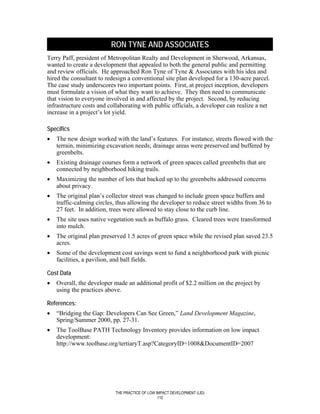 RON TYNE AND ASSOCIATES
Terry Paff, president of Metropolitan Realty and Development in Sherwood, Arkansas,
wanted to create a development that appealed to both the general public and permitting
and review officials. He approached Ron Tyne of Tyne & Associates with his idea and
hired the consultant to redesign a conventional site plan developed for a 130-acre parcel.
The case study underscores two important points. First, at project inception, developers
must formulate a vision of what they want to achieve. They then need to communicate
that vision to everyone involved in and affected by the project. Second, by reducing
infrastructure costs and collaborating with public officials, a developer can realize a net
increase in a project’s lot yield.

Specifics
•   The new design worked with the land’s features. For instance, streets flowed with the
    terrain, minimizing excavation needs; drainage areas were preserved and buffered by
    greenbelts.
•   Existing drainage courses form a network of green spaces called greenbelts that are
    connected by neighborhood hiking trails.
•   Maximizing the number of lots that backed up to the greenbelts addressed concerns
    about privacy.
•   The original plan’s collector street was changed to include green space buffers and
    traffic-calming circles, thus allowing the developer to reduce street widths from 36 to
    27 feet. In addition, trees were allowed to stay close to the curb line.
•   The site uses native vegetation such as buffalo grass. Cleared trees were transformed
    into mulch.
•   The original plan preserved 1.5 acres of green space while the revised plan saved 23.5
    acres.
•   Some of the development cost savings went to fund a neighborhood park with picnic
    facilities, a pavilion, and ball fields.

Cost Data
•   Overall, the developer made an additional profit of $2.2 million on the project by
    using the practices above.

References:
•   “Bridging the Gap: Developers Can See Green,” Land Development Magazine,
    Spring/Summer 2000, pp. 27-31.
•   The ToolBase PATH Technology Inventory provides information on low impact
    development:
    http://www.toolbase.org/tertiaryT.asp?CategoryID=1008&DocumentID=2007




                           THE PRACTICE OF LOW IMPACT DEVELOPMENT (LID)
                                                110
 