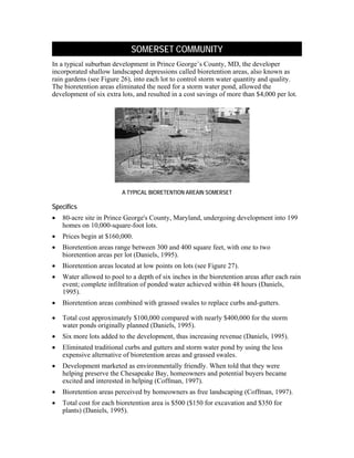 SOMERSET COMMUNITY
In a typical suburban development in Prince George’s County, MD, the developer
incorporated shallow landscaped depressions called bioretention areas, also known as
rain gardens (see Figure 26), into each lot to control storm water quantity and quality.
The bioretention areas eliminated the need for a storm water pond, allowed the
development of six extra lots, and resulted in a cost savings of more than $4,000 per lot.




                          A TYPICAL BIORETENTION AREAIN SOMERSET

Specifics
•   80-acre site in Prince George's County, Maryland, undergoing development into 199
    homes on 10,000-square-foot lots.
•   Prices begin at $160,000.
•   Bioretention areas range between 300 and 400 square feet, with one to two
    bioretention areas per lot (Daniels, 1995).
•   Bioretention areas located at low points on lots (see Figure 27).
•   Water allowed to pool to a depth of six inches in the bioretention areas after each rain
    event; complete infiltration of ponded water achieved within 48 hours (Daniels,
    1995).
•   Bioretention areas combined with grassed swales to replace curbs and-gutters.
    Marketing Be
•   Total cost approximately $100,000 compared with nearly $400,000 for the storm
    water ponds originally planned (Daniels, 1995).
•   Six more lots added to the development, thus increasing revenue (Daniels, 1995).
•   Eliminated traditional curbs and gutters and storm water pond by using the less
    expensive alternative of bioretention areas and grassed swales.
•   Development marketed as environmentally friendly. When told that they were
    helping preserve the Chesapeake Bay, homeowners and potential buyers became
    excited and interested in helping (Coffman, 1997).
•   Bioretention areas perceived by homeowners as free landscaping (Coffman, 1997).
•   Total cost for each bioretention area is $500 ($150 for excavation and $350 for
    plants) (Daniels, 1995).
 