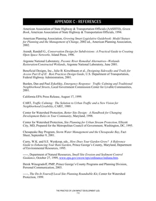 APPENDIX C - REFERENCES
American Association of State Highway & Transportation Officials (AASHTO), Green
Book, American Association of State Highway & Transportation Officials, 1994.

American Planning Association, Growing Smart Legislative Guidebook: Model Statues
for Planning and the Management of Change, 2002 ed., American Planning Association,
2002.

Arendt, Randall G., Conservation Design for Subdivisions: A Practical Guide to Creating
Open Space Networks, Island Press, 1996.

Argonne National Laboratory, Peconic River Remedial Alternatives--Wetlands
Restoration/Constructed Wetlands, Argonne National Laboratory, June 2001.

Beneficial Designs, Inc., Julie B. Kirschbaum et al., Designing Sidewalks and Trails for
Access Part II of II: Best Practices Design Guide, U.S. Department of Transportation,
Federal Highway Administration, 2001.

Burden, Dan and Paul Zykofsky, Emergency Response: Traffic Calming and Traditional
Neighborhood Streets, Local Government Commission Center for Livable Communities,
2001.

California EPA Press Release, August 17, 1999.

CART, Traffic Calming: The Solution to Urban Traffic and a New Vision for
Neighborhood Livability, CART, 1989.

Center for Watershed Protection, Better Site Design: A Handbook for Changing
Development Rules in Your Community, Maryland, 1998.

Center for Watershed Protection, Site Planning for Urban Stream Protection, Ellicott
City, MD, Prepared for the Metropolitan Council of Government, Washington, DC, 1995.

Chesapeake Bay Program, Storm Water Management and the Chesapeake Bay, Fact
Sheet, September 9, 2001.

Curry, W.K. and S.E. Wynkoop, eds., How Does Your Garden Grow? A Reference
Guide to Enhancing Your Rain Garden, Prince George’s County, Maryland, Department
of Environmental Resources, 1995.

-----, Department of Natural Resources, Small Site Erosion and Sediment Control
Guidance, October 27, 1999, www.epa.gov/owow/nps/ordinance/indiana.htm.

Derek Winogradoff, PMP, Prince George’s County Programs and Planning Division,
Personal Communication, 2003.

-----, The Do-It-Yourself Local Site Planning Roundtable Kit, Center for Watershed
Protection, 1999.



                           THE PRACTICE OF LOW IMPACT DEVELOPMENT (LID)
                                                113
 