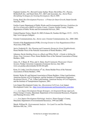 England, Gordon, P.E., Brevard County Surface Water; David Dee, P.E., Parsons,
Brinkerhoff, Inc.; and Stuart Stein, P.E., GKY and Associates, Inc., Storm Water
Retrofitting Techniques for Existing Development, March 2000.

Ewing, Reid, Best Development Practices: A Primer for Smart Growth, Smart Growth
Network, 1998.

Fairfax County Department of Public Works and Environmental Services, Guidelines for
the Use of Innovative BMPS in Fairfax County, Virginia, Fairfax County, Virginia,
Department of Public Works and Environmental Services, 2001.

Federal Register Notice, March 28, 2003 (Volume 68, Number 60) Pages 15172 – 15173,
http://www.epa.gov/fedrgstr/.

Forester Communications, Inc., Storm water, Forester Communications, Inc., 2000–2002.

Friends of the Rappahannock (FOR), Growing Greener in Your Rappahannock River
Watershed, FOR, 2002.

Jarvis, Frederick D., Site Planning and Community Design for Great Neighborhoods,
Home Builder Press of the National Association of Home Builders, 1993.

Johnston, David, Building Green in a Black and White World: A Guide to Selling the
Homes Your Customers Want, Home Builder Press of the National Association of Home
Builders, 2000.

Jones, D., J. Bauer, R. Wise, and A. Dunn, Small Community Wastewater Cluster
Systems; Purdue University Cooperative Extension Service, July 2001.
www.ces.purdue.edu/extmedia/AE/ID-265.pdf).

Kone, D. Linda, Land Development, 8th ed., Home Builder Press of the National
Association of Home Builders, 1994.

Kulash, Walter M. and National Association of Home Builders, Urban Land Institute,
American Society of Civil Engineers, and the Institute of Transportation Engineers,
Residential Streets, 3rd ed., Urban Land Institute, American Society of Civil Engineers,
and the Institute of Transportation Engineers, 2001.

Low Impact Development Center, Inc., Bioretention Cell Costs, Low Impact
Development Center, Inc., http://www.lid-stormwater.net/biorention/bio_costs.htm.

------, Low Impact Development Design Strategies--An Integrated Design Approach,
Prince George’s County, Maryland, Department of Environmental Resources, Programs
and Planning Division, 1999.

------, Low Impact Development Hydrologic Analysis, Prince George’s County,
Maryland, Department of Environmental Resources, 1999 and 2000.

Marsh, William M., Environmental Analysis: For Land Use and Site Planning,
McGraw-Hill, Inc., 1978.



                           THE PRACTICE OF LOW IMPACT DEVELOPMENT (LID)
                                                114
 