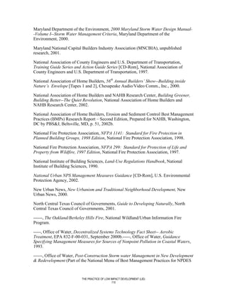 Maryland Department of the Environment, 2000 Maryland Storm Water Design Manual-
-Volume I--Storm Water Management Criteria, Maryland Department of the
Environment, 2000.

Maryland National Capital Builders Industry Association (MNCBIA), unpublished
research, 2001.

National Association of County Engineers and U.S. Department of Transportation,
Training Guide Series and Action Guide Series [CD-Rom], National Association of
County Engineers and U.S. Department of Transportation, 1997.

National Association of Home Builders, 56th Annual Builders’ Show--Building inside
Nature’s Envelope [Tapes 1 and 2], Chesapeake Audio/Video Comm., Inc., 2000.

National Association of Home Builders and NAHB Research Center, Building Greener,
Building Better--The Quiet Revolution, National Association of Home Builders and
NAHB Research Center, 2002.

National Association of Home Builders, Erosion and Sediment Control Best Management
Practices (BMPs) Research Report – Second Edition, Prepared for NAHB, Washington,
DC by PBS&J, Beltsville, MD, p. 51, 2002b.

National Fire Protection Association, NFPA 1141: Standard for Fire Protection in
Planned Building Groups, 1998 Edition, National Fire Protection Association, 1998.

National Fire Protection Association, NFPA 299: Standard for Protection of Life and
Property from Wildfire, 1997 Edition, National Fire Protection Association, 1997.

National Institute of Building Sciences, Land-Use Regulations Handbook, National
Institute of Building Sciences, 1990.

National Urban NPS Management Measures Guidance [CD-Rom], U.S. Environmental
Protection Agency, 2002.

New Urban News, New Urbanism and Traditional Neighborhood Development, New
Urban News, 2000.

North Central Texas Council of Governments, Guide to Developing Naturally, North
Central Texas Council of Governments, 2001.

------, The Oakland/Berkeley Hills Fire, National Wildland/Urban Information Fire
Program.

-----, Office of Water, Decentralized Systems Technology Fact Sheet-- Aerobic
Treatment, EPA 832-F-00-031, September 2000b.-----, Office of Water, Guidance
Specifying Management Measures for Sources of Nonpoint Pollution in Coastal Waters,
1993.

------, Office of Water, Post-Construction Storm water Management in New Development
& Redevelopment (Part of the National Menu of Best Management Practices for NPDES



                          THE PRACTICE OF LOW IMPACT DEVELOPMENT (LID)
                                               115
 