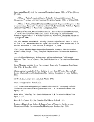 Storm water Phase II), U.S. Environmental Protection Agency, Office of Water, October
27, 2000.

------, Office of Water, Protecting Natural Wetlands: A Guide to Storm water Best
Management Practices, U.S. Environmental Protection Agency, Office of Water, 1996.

------, Office of Water, Office of Wastewater Management, Response to Congress on Use
of Decentralized Wastewater Treatment Systems, U.S. Environmental Protection Agency,
Office of Water, Office of Wastewater Management, 1997.

----, Office of Wetlands, Oceans and Watersheds, Office of Research and Development,
On-Site Wastewater Treatment Systems Manual [CD-Rom], U.S. Environmental
Protection Agency, Office of Wetlands, Oceans and Watersheds, Office of Research and
Development, 2000.

Petit, Jack, Debra L. Bassert et al., Building Greener Neighborhoods: Trees as Part of
the Plan, 2nd ed., American Forest and Paper Association and Home Builder Press of the
National Association of Home Builders, Washington, DC, 1998.

Prince George’s County Department of Environmental Resources, The Bioretention
Manual, Prince George’s County, Maryland, Department of Environmental Resources,
2001.

------, Residential Drainage: A Homeowner’s Guide to Drainage Problems and
Solutions, Prince George’s County, Maryland, Department of Environmental Resources,
1998.

Rocky Mountain Institute, Green Development: Integrating Ecology and Real Estate,
John Wiley & Sons, Inc., 1998.

Sikora, Jeannie Leggett, Profit from Building Green: Award Winning Tips to Build
Energy Efficient Homes, BuilderBooks of the National Association of Home Builders,
2002.

Site Work & Landscape Cost Data, R.S. Means, 2002.

Small Flows Quarterly, Winter 2002.

------, Storm Water Management for Construction Activities: Developing Pollution
Prevention Plans and Best Management Practices, U.S. Environmental Protection
Agency, 1992.

Storm Water Technology Fact Sheet--Bioretention, U.S. Environmental Protection
Agency, 1999.

Sykes, R.D., Chapter 31 – Site Planning, UMN Press, St. Paul, 1989.

Treadway, Elizabeth and Andrew L. Reese, Financial Strategies for Storm water
Management, Ogden Environmental and Engineering Services, Inc., 2000.




                          THE PRACTICE OF LOW IMPACT DEVELOPMENT (LID)
                                               116
 