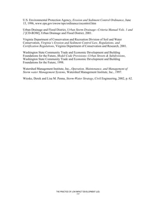 U.S. Environmental Protection Agency, Erosion and Sediment Control Ordinance, June
15, 1996, www.epa.gov/owow/nps/ordinance/escontrol.htm

Urban Drainage and Flood District, Urban Storm Drainage--Criteria Manual Vols. 1 and
2 [CD-ROM], Urban Drainage and Flood District, 2001.

Virginia Department of Conservation and Recreation Division of Soil and Water
Conservation, Virginia’s Erosion and Sediment Control Law, Regulations, and
Certification Regulations, Virginia Department of Conservation and Research, 2001.

Washington State Community Trade and Economic Development and Building
Foundations for the Future, Model Code Provisions--Urban Streets & Subdivisions,
Washington State Community Trade and Economic Development and Building
Foundations for the Future, 1998.

Watershed Management Institute, Inc., Operation, Maintenance, and Management of
Storm water Management Systems, Watershed Management Institute, Inc., 1997.

Wieske, Derek and Lisa M. Penna, Storm-Water Strategy, Civil Engineering, 2002, p. 62.




                          THE PRACTICE OF LOW IMPACT DEVELOPMENT (LID)
                                               117
 