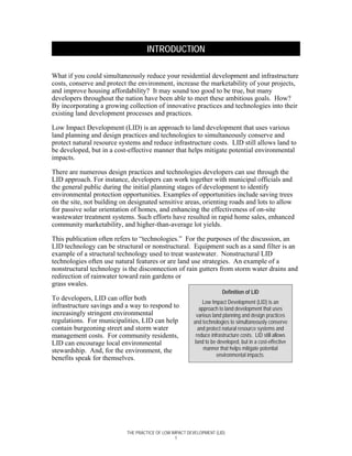 INTRODUCTION

What if you could simultaneously reduce your residential development and infrastructure
costs, conserve and protect the environment, increase the marketability of your projects,
and improve housing affordability? It may sound too good to be true, but many
developers throughout the nation have been able to meet these ambitious goals. How?
By incorporating a growing collection of innovative practices and technologies into their
existing land development processes and practices.

Low Impact Development (LID) is an approach to land development that uses various
land planning and design practices and technologies to simultaneously conserve and
protect natural resource systems and reduce infrastructure costs. LID still allows land to
be developed, but in a cost-effective manner that helps mitigate potential environmental
impacts.

There are numerous design practices and technologies developers can use through the
LID approach. For instance, developers can work together with municipal officials and
the general public during the initial planning stages of development to identify
environmental protection opportunities. Examples of opportunities include saving trees
on the site, not building on designated sensitive areas, orienting roads and lots to allow
for passive solar orientation of homes, and enhancing the effectiveness of on-site
wastewater treatment systems. Such efforts have resulted in rapid home sales, enhanced
community marketability, and higher-than-average lot yields.

This publication often refers to “technologies.” For the purposes of the discussion, an
LID technology can be structural or nonstructural. Equipment such as a sand filter is an
example of a structural technology used to treat wastewater. Nonstructural LID
technologies often use natural features or are land use strategies. An example of a
nonstructural technology is the disconnection of rain gutters from storm water drains and
redirection of rainwater toward rain gardens or
grass swales.
                                                                      Definition of LID
To developers, LID can offer both
                                                             Low Impact Development (LID) is an
infrastructure savings and a way to respond to              approach to land development that uses
increasingly stringent environmental                      various land planning and design practices
regulations. For municipalities, LID can help           and technologies to simultaneously conserve
contain burgeoning street and storm water                  and protect natural resource systems and
management costs. For community residents,                reduce infrastructure costs. LID still allows
LID can encourage local environmental                    land to be developed, but in a cost-effective
stewardship. And, for the environment, the                    manner that helps mitigate potential
                                                                    environmental impacts.
benefits speak for themselves.




                           THE PRACTICE OF LOW IMPACT DEVELOPMENT (LID)
                                                 1
 