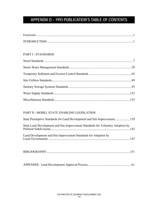 APPENDIX D – 1993 PUBLICATION’S TABLE OF CONTENTS


Foreword ..............................................................................................................................v

INTRODUCTION ...............................................................................................................1



PART I - STANDARDS

Street Standards ...................................................................................................................7

Storm Water Management Standards ................................................................................29

Temporary Sediment and Erosion Control Standards .......................................................65

Site Utilities Standards.......................................................................................................89

Sanitary Sewage Systems Standards..................................................................................93

Water Supply Standards...................................................................................................115

Miscellaneous Standards..................................................................................................135



PART II - MODEL STATE ENABLING LEGISLATION

State Preemptive Standards for Land Development and Site Improvement....................139

State Land Development and Site Improvement Standards for Voluntary Adoption by
Political Subdivisions.......................................................................................................143

Land Development and Site Improvement Standards for Adoption by
Local Governments..........................................................................................................147



BIBLIOGRAPHY............................................................................................................151



APPENDIX: Land Development Approval Process........................................................A1




                                         THE PRACTICE OF LOW IMPACT DEVELOPMENT (LID)
                                                              119
 