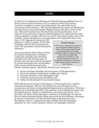 SCOPE

In 1993, the U.S. Department of Housing and Urban Development published Proposed
Model Land Development Standards and Accompanying Model State Enabling
Legislation to support its mission of providing decent, safe, and suitable living
environments for all Americans. This important publication focused on the identification
and elimination of unnecessary land development practices that add to a home’s final
cost. Many of the standards also offered ancillary environmental benefits. As an
indication of the publication’s impact on land development, the volume led many states
and municipalities to consider, and in the case of New Jersey directly adopt, some of the
standards. Indeed, the publication’s recommendations are as applicable today as they
were in 1993. Appendix D contains the 1993
publication’s Table of Contents. HUD USER                      1993 HUD Publication
(Telephone: 800-245-2691) can provide the
                                                    In 1993, the U.S. Department of Housing and
entire 1993 publication to anyone interested in        Urban Development published Proposed
obtaining it.                                         Model Land Development Standards and
                                                                Accompanying Model State Enabling
This current effort by HUD’s Office of Policy      Legislation to support its mission of providing
Development and Research is intended to                     decent, safe, and suitable living
complement and build on the information                 environments for all Americans. This
presented in the 1993 HUD document. It                  important publication focused on the
provides users with state-of-the-art information    identification and elimination of unnecessary
                                                      land development practices that add to a
on relevant technologies that can help address
                                                                   home’s final cost.
both economic and environmental issues
related to land development. Specifically, this document is designed to:

    •   Increase developer and public official awareness of LID opportunities;
    •   Discuss the alternative technologies available to developers;
    •   Encourage flexibility in local development codes;
    •   Continue to promote housing affordability; and
    •   Reduce land development’s environmental impacts.

While LID may benefit all types of development, it is best suited for new, suburban
residential development. Moreover, the LID practices and technologies are best
integrated into a developer's existing land development process and practices. With some
planning, the technologies described in this document can be integrated into today’s land
development projects. Based on a comprehensive site analysis (see Section 1.5.3),
developers can decide which technology or combination of technologies will offer the
best cost and environmental benefits taking into account the local ordinances. Developers
do not have to incorporate all of the LID technologies noted herein into every
development, rather, it is suggested developers carefully select the technologies
appropriate to a site’s unique regulatory, climatic, and topographic conditions.




                               THE PRACTICE OF LOW IMPACT DEVELOPMENT (LID)
                                                     3
 