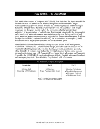 HOW TO USE THIS DOCUMENT

This publication consists of two parts (see Table 1). Part I outlines the objectives of LID
and explains how the approach can be easily integrated into a developer's project
planning and design process. Part II presents the alternative practices and technologies
that can be integrated into the land development process. In accordance with project
objectives, site designers should explore the application of either an individual
technology or a combination of technologies. For instance, planning for the conservation
and protection of water resources on a project site may involve the integration of both
storm water and wastewater management technologies. In sum, developers can first learn
the objectives of LID (Part I) and then identify the practices and technologies (Part II)
that can maximize the project's economic and environmental goals.

Part II of the document contains the following sections: Storm Water Management,
Wastewater Treatment, and Circulation and Design, each of which was selected for its
potential to offer the greatest LID benefits. Lastly, Appendix A contains a glossary,
while Appendix B contains case studies that provide builders with real-world success
stories of projects that used LID, Appendix C provides a list of references, and Appendix
D provides the 1993 US HUD publication Proposed Model Land Development Standards
and Accompanying Model State Enabling Legislation’s table of contents.

                                      The Practice of Low Impact Development

           Introduction                                 Part I                                Part II

          Definition of LID                         LID Objectives                    Alternative Technologies
  Relationship to 1993 Publication         Project Planning and Site Design         • Storm Water Management
                                                                                      • Wastewater Treatment
                                                                                      • Circulation and Design

                                        TABLE 1. OVERVIEW OF DOCUMENT




                                     THE PRACTICE OF LOW IMPACT DEVELOPMENT (LID)
                                                           5
 