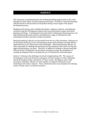 AUDIENCE

This document is intended primarily for residential building professionals as they work
through the initial stages of project planning and design. In addition, municipal planning
officials benefit as the document can help them during various stages of the project
development process.

Building professionals such as builders/developers, engineers, planners, and landscape
architects using the LID approach indicate that successful projects require meticulous
planning and design. Consulting this document before initiating the planning process can
help building professionals identify and implement a range of LID practices and
technologies and thus maximize a project's potential.

Municipal planning officials can also benefit from the use of this document. Reference to
the document during the review and permitting stages of development can help officials
understand the use of LID practices and technologies. Municipal planning officials are
often responsible for drafting and enforcing local development codes and reviewing and
approving preliminary site plans. Therefore, in addition to helping to educate municipal
officials on the LID approach, the document can help encourage the amendment of
existing development codes to facilitate the use of LID practices and technologies.

Section 1.4 discusses the challenges involved in implementing LID. The success of
developments such as the Somerset community in Prince George’s County, Maryland,
and the Kensington Estates community in Pierce County, Washington, proves that
developers and public officials can work together to integrate LID practices and
technologies into today’s projects. These communities have received praise for reducing
strains on land, water, air, and soil resources.




                           THE PRACTICE OF LOW IMPACT DEVELOPMENT (LID)
                                                 7
 