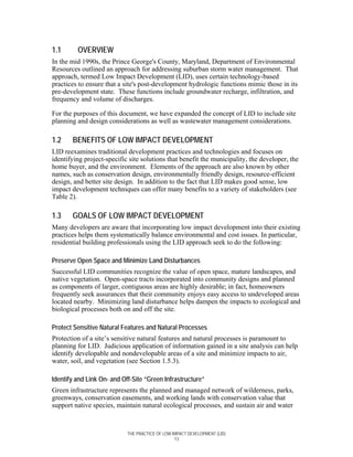 1.1      OVERVIEW
In the mid 1990s, the Prince George's County, Maryland, Department of Environmental
Resources outlined an approach for addressing suburban storm water management. That
approach, termed Low Impact Development (LID), uses certain technology-based
practices to ensure that a site's post-development hydrologic functions mimic those in its
pre-development state. These functions include groundwater recharge, infiltration, and
frequency and volume of discharges.

For the purposes of this document, we have expanded the concept of LID to include site
planning and design considerations as well as wastewater management considerations.

1.2    BENEFITS OF LOW IMPACT DEVELOPMENT
LID reexamines traditional development practices and technologies and focuses on
identifying project-specific site solutions that benefit the municipality, the developer, the
home buyer, and the environment. Elements of the approach are also known by other
names, such as conservation design, environmentally friendly design, resource-efficient
design, and better site design. In addition to the fact that LID makes good sense, low
impact development techniques can offer many benefits to a variety of stakeholders (see
Table 2).

1.3    GOALS OF LOW IMPACT DEVELOPMENT
Many developers are aware that incorporating low impact development into their existing
practices helps them systematically balance environmental and cost issues. In particular,
residential building professionals using the LID approach seek to do the following:

Preserve Open Space and Minimize Land Disturbances
Successful LID communities recognize the value of open space, mature landscapes, and
native vegetation. Open-space tracts incorporated into community designs and planned
as components of larger, contiguous areas are highly desirable; in fact, homeowners
frequently seek assurances that their community enjoys easy access to undeveloped areas
located nearby. Minimizing land disturbance helps dampen the impacts to ecological and
biological processes both on and off the site.

Protect Sensitive Natural Features and Natural Processes
Protection of a site’s sensitive natural features and natural processes is paramount to
planning for LID. Judicious application of information gained in a site analysis can help
identify developable and nondevelopable areas of a site and minimize impacts to air,
water, soil, and vegetation (see Section 1.5.3).

Identify and Link On- and Off-Site “Green Infrastructure”
Green infrastructure represents the planned and managed network of wilderness, parks,
greenways, conservation easements, and working lands with conservation value that
support native species, maintain natural ecological processes, and sustain air and water



                            THE PRACTICE OF LOW IMPACT DEVELOPMENT (LID)
                                                 13
 