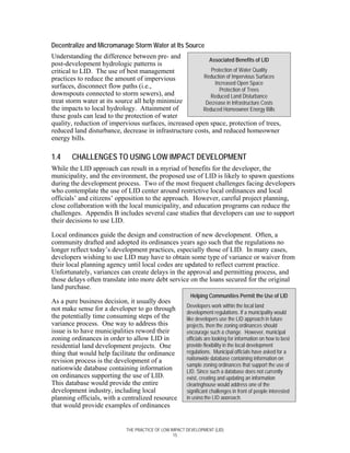 Decentralize and Micromanage Storm Water at Its Source
Understanding the difference between pre- and
                                                          Associated Benefits of LID
post-development hydrologic patterns is
critical to LID. The use of best management                Protection of Water Quality
practices to reduce the amount of impervious            Reduction of Impervious Surfaces
                                                             Increased Open Space
surfaces, disconnect flow paths (i.e.,                         Protection of Trees
downspouts connected to storm sewers), and                 Reduced Land Disturbance
treat storm water at its source all help minimize        Decrease in Infrastructure Costs
the impacts to local hydrology. Attainment of           Reduced Homeowner Energy Bills
these goals can lead to the protection of water
quality, reduction of impervious surfaces, increased open space, protection of trees,
reduced land disturbance, decrease in infrastructure costs, and reduced homeowner
energy bills.

1.4    CHALLENGES TO USING LOW IMPACT DEVELOPMENT
While the LID approach can result in a myriad of benefits for the developer, the
municipality, and the environment, the proposed use of LID is likely to spawn questions
during the development process. Two of the most frequent challenges facing developers
who contemplate the use of LID center around restrictive local ordinances and local
officials’ and citizens’ opposition to the approach. However, careful project planning,
close collaboration with the local municipality, and education programs can reduce the
challenges. Appendix B includes several case studies that developers can use to support
their decisions to use LID.

Local ordinances guide the design and construction of new development. Often, a
community drafted and adopted its ordinances years ago such that the regulations no
longer reflect today’s development practices, especially those of LID. In many cases,
developers wishing to use LID may have to obtain some type of variance or waiver from
their local planning agency until local codes are updated to reflect current practice.
Unfortunately, variances can create delays in the approval and permitting process, and
those delays often translate into more debt service on the loans secured for the original
land purchase.
                                                          Helping Communities Permit the Use of LID
As a pure business decision, it usually does
                                                        Developers work within the local land
not make sense for a developer to go through
                                                        development regulations. If a municipality would
the potentially time consuming steps of the             like developers use the LID approach in future
variance process. One way to address this               projects, then the zoning ordinances should
issue is to have municipalities reword their            encourage such a change. However, municipal
zoning ordinances in order to allow LID in              officials are looking for information on how to best
residential land development projects. One              provide flexibility in the local development
thing that would help facilitate the ordinance          regulations. Municipal officials have asked for a
revision process is the development of a                nationwide database containing information on
                                                        sample zoning ordinances that support the use of
nationwide database containing information              LID. Since such a database does not currently
on ordinances supporting the use of LID.                exist, creating and updating an information
This database would provide the entire                  clearinghouse would address one of the
development industry, including local                   significant challenges in front of people interested
planning officials, with a centralized resource         in using the LID approach.
that would provide examples of ordinances


                             THE PRACTICE OF LOW IMPACT DEVELOPMENT (LID)
                                                  15
 