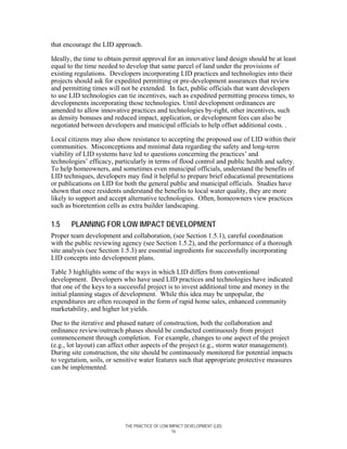 that encourage the LID approach.

Ideally, the time to obtain permit approval for an innovative land design should be at least
equal to the time needed to develop that same parcel of land under the provisions of
existing regulations. Developers incorporating LID practices and technologies into their
projects should ask for expedited permitting or pre-development assurances that review
and permitting times will not be extended. In fact, public officials that want developers
to use LID technologies can tie incentives, such as expedited permitting process times, to
developments incorporating those technologies. Until development ordinances are
amended to allow innovative practices and technologies by-right, other incentives, such
as density bonuses and reduced impact, application, or development fees can also be
negotiated between developers and municipal officials to help offset additional costs. .

Local citizens may also show resistance to accepting the proposed use of LID within their
communities. Misconceptions and minimal data regarding the safety and long-term
viability of LID systems have led to questions concerning the practices’ and
technologies’ efficacy, particularly in terms of flood control and public health and safety.
To help homeowners, and sometimes even municipal officials, understand the benefits of
LID techniques, developers may find it helpful to prepare brief educational presentations
or publications on LID for both the general public and municipal officials. Studies have
shown that once residents understand the benefits to local water quality, they are more
likely to support and accept alternative technologies. Often, homeowners view practices
such as bioretention cells as extra builder landscaping.

1.5    PLANNING FOR LOW IMPACT DEVELOPMENT
Proper team development and collaboration, (see Section 1.5.1), careful coordination
with the public reviewing agency (see Section 1.5.2), and the performance of a thorough
site analysis (see Section 1.5.3) are essential ingredients for successfully incorporating
LID concepts into development plans.

Table 3 highlights some of the ways in which LID differs from conventional
development. Developers who have used LID practices and technologies have indicated
that one of the keys to a successful project is to invest additional time and money in the
initial planning stages of development. While this idea may be unpopular, the
expenditures are often recouped in the form of rapid home sales, enhanced community
marketability, and higher lot yields.

Due to the iterative and phased nature of construction, both the collaboration and
ordinance review/outreach phases should be conducted continuously from project
commencement through completion. For example, changes to one aspect of the project
(e.g., lot layout) can affect other aspects of the project (e.g., storm water management).
During site construction, the site should be continuously monitored for potential impacts
to vegetation, soils, or sensitive water features such that appropriate protective measures
can be implemented.




                           THE PRACTICE OF LOW IMPACT DEVELOPMENT (LID)
                                                16
 