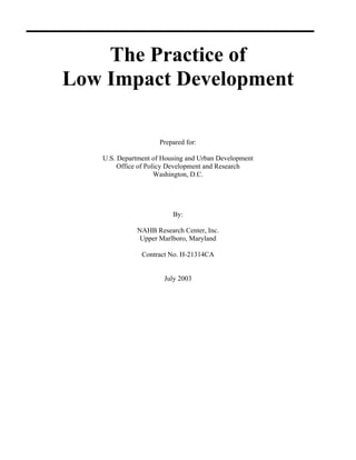 The Practice of
Low Impact Development

                     Prepared for:

   U.S. Department of Housing and Urban Development
        Office of Policy Development and Research
                     Washington, D.C.




                         By:

             NAHB Research Center, Inc.
              Upper Marlboro, Maryland

               Contract No. H-21314CA


                      July 2003
 