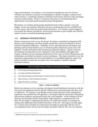 impact development. For instance, a site located in a headwaters area for sensitive
wetlands may need the assistance of a hydrologist to identify strategies to protect local
water resources. A landscape architect could help orient houses and lots to take advantage
of passive solar heating. Section 1.6 discusses the process of incorporating these
opportunities into project goals during the project design phase.

Developers’ use of these professionals should obviously reflect a project’s size and
budget. In fact, the expertise offered by the above professionals may be available from
several sources other than the professionals themselves. For instance, project engineers
can consult the Internet, periodicals, and local governments to gain insights into efficient
natural resource use and land planning practices.1

1.5.2      ORDINANCE REVIEW/OUTREACH
Before commencing work on any site design, developers committed to integrating LID
practices and technologies into their designs should meet with local officials to review
current development ordinances. Ordinance review meetings between developers and
planning staff can help identify ways in which the public and private sectors can work
together to build communities that minimize development impacts. Similar to the pre-
development meetings that are now required in many municipalities throughout the
country, ordinance review meetings should focus on the ways in which LID practices and
technologies can further the intent of current ordinances. Developers should not view the
meetings as opportunities for local municipalities to exert added regulatory control, but
rather as forums in which the two parties can work together to identify mutually
beneficial solutions.

                         Items to Consider During an Ordinance Review/Outreach Meeting

    •   Street Design and Parking Requirements
    •   Lot Layout and Setback Requirements
    •   Storm Water Management and Wastewater Treatment Practices and Technologies
    •   Bonus Densities or Other Development Incentives
    •   Options for Waivers or Variances

                                           TABLE 4. ITEMS TO CONSIDER
Before the ordinance review meetings, developers should familiarize themselves with the
relevant local regulations and the specific LID practices and technologies that they wish
to implement. For instance, even though current zoning and storm water management
regulations may prohibit the LID approach, a developer might be interested in integrating
open-section roadways and grassed swales into a development. At the ordinance review
meeting, the developer and the municipality might negotiate a compromise that will
allow the developer to implement the practice on certain local streets in exchange for
setting aside additional stream buffers elsewhere on the site. Developers can then apply
for a variance that will likely be looked upon favorably by municipal officials since it
was negotiated earlier between the developer and public official. This win-win situation


1
    Additional resources are listed at the end of each section in Part II.


                                    THE PRACTICE OF LOW IMPACT DEVELOPMENT (LID)
                                                         18
 