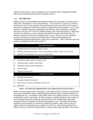 reduces the developer’s street construction costs and storm water management burden
and increases municipal protections for riparian systems.

1.5.3      SITE ANALYSIS
Highly attractive and marketable developments begin with a thorough site analysis that
takes into consideration a site’s natural features. A site analysis is a process by which a
developer or one or more members of the development team inventories a site’s natural
features and attributes to identify development opportunities and constraints. Soils, water
resources, vegetative patterns, topography, microclimate, solar orientation, viewsheds,
and access are just a few of the site attributes that go into a thorough analysis. Many may
view the site analysis as a way to identify and plan for potential constraints that can
sideline a project or increase development time or costs. However, as environmental
awareness continues to increase, developers have realized that identifying and
strengthening potential opportunities can be just as important. Table 5 provides some site
analysis considerations that relate to Part II.

                                               Storm Water Management

 •      Topography (low points, high points, ridgelines, swales)
 •      Hydrology (natural drainage patterns, surface and groundwater, wetlands, sensitive water resources)
 •      Vegetation (existing vegetation, tree-save areas, aquatic buffers)
                                                Wastewater Management

 •      Soils (porosity, depth to bedrock, groundwater table)
 •      Topography (slopes conducive to drain fields)
 •      Natural Water Features/Sensitive Waterbodies
 •      Aesthetics (siting)
 •      Vegetation (sensitive areas)
                                                 Circulation and Design

 •      Hydrology (natural drainage)
 •      Topography (ridgelines/steep slopes)
 •      Natural Features (viewsheds, waterbodies, forested areas)
 •      Soils (hydric)

            TABLE 5. SITE ANALYSIS CONSIDERATIONS FOR TECHNOLOGIES DISCUSSED IN PART II
Before even purchasing a piece of property, a developer usually conducts or commissions
some type of feasibility study to identify possible physical, legal, or political barriers to
developing the site. A feasibility study differs from a site analysis in that it is not usually
conducted to assist in site design. In many instances, lending institutions may require an
environmental assessment to identify any potential for site contamination that could
increase liability for remediation and raise development costs. The data collected for a
feasibility study should by no means be considered complete. Many other sources of
public and private information are available (see Table 6). Information gathered from
different sources should be synthesized into a single, usable map and taken to the site for


                                       THE PRACTICE OF LOW IMPACT DEVELOPMENT (LID)
                                                            19
 