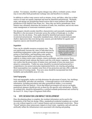 another. For instance, sheetflow regime changes may affect a wetlands system, which
may in turn affect both groundwater recharge rates and baseflows to streams.

In addition to surface water sources such as streams, rivers, and lakes, other less evident
sources of water are equally important and must be identified and protected. Wetlands,
seeps, and springs are groundwater-based sources that in most instances fall under the
jurisdiction of the federal Clean Water Act. Since they are fed by groundwater, these
features may ultimately determine the location of roads, lots, structures, and on-site storm
water management or wastewater treatment systems.

Site designers should consider sheetflow characteristics and seasonally inundated areas.
Sheetflow is the movement of rainwater across the surface of landscape or, in other
words, how the site drains. Flow paths should be identified and natural channels
inventoried and protected. Seasonally inundated areas, which are temporarily ponded
shallow depressions that exist during rainy seasons, provide habitat for aquatic and
migratory species and should be protected.

Vegetation                                                             Tree-save areas are areas
                                                                      preserved on a development
Trees can be valuable resources on project sites. They                tract to meet tree ordinance
can significantly increase the value of individual lots by           requirements and/or to protect
moderating temperatures within and outside structures,                healthy vegetation from site
acting as wind buffers, and benefiting water quality.                    development activities.
Vegetated riparian buffers and forested areas have the
capacity to reduce storm water volumes, remove pollutants, and slow erosive flows.
Current national trends indicate that buyers seek lots with mature vegetation. Builders
now realize that the preservation of mature trees and stands of trees can mean more
attractive communities. Viable tree areas should be inventoried and protected by a
comprehensive tree preservation plan implemented before site clearing and grading.
Most municipalities now mandate some form of tree protection and may offer credits for
preservation of existing stands. Tree-save areas should be incorporated into both
buildable and nonbuildable areas of a site.

Soils/Topography
Soils and topographic studies can help determine the placement of streets, lots, buildings,
wells, drainfields, and other site amenities. A thorough analysis of all related soils
information, including percolation and other geotechnical studies, is an essential
component of the site analysis. Given that federal government soil surveys are highly
generalized, planners should not rely on them for site-specific soils information. Hydric,
or wetland soils, should be delineated by a certified wetlands professional and verified by
the local U.S. Army Corps of Engineers field office.

1.6    SITE DESIGN FOR LOW IMPACT DEVELOPMENT
Once the planning phase is complete, the resultant information can be used in the
formulation of the final site design. Often, standardized residential templates are overlaid
on a site without regard to a site’s natural features and environmental sensitivities. These
“forced” patterns cause unnecessary impacts to local water, vegetation, and soils and can
artificially inflate the infrastructure costs associated with clearing and grading.


                           THE PRACTICE OF LOW IMPACT DEVELOPMENT (LID)
                                                21
 