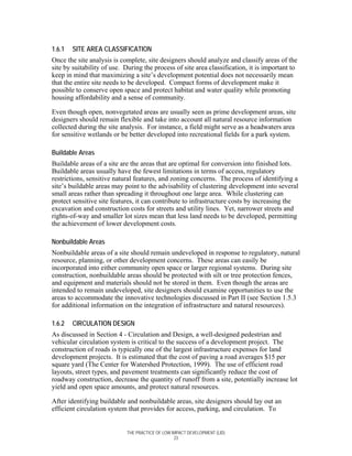 1.6.1   SITE AREA CLASSIFICATION
Once the site analysis is complete, site designers should analyze and classify areas of the
site by suitability of use. During the process of site area classification, it is important to
keep in mind that maximizing a site’s development potential does not necessarily mean
that the entire site needs to be developed. Compact forms of development make it
possible to conserve open space and protect habitat and water quality while promoting
housing affordability and a sense of community.

Even though open, nonvegetated areas are usually seen as prime development areas, site
designers should remain flexible and take into account all natural resource information
collected during the site analysis. For instance, a field might serve as a headwaters area
for sensitive wetlands or be better developed into recreational fields for a park system.

Buildable Areas
Buildable areas of a site are the areas that are optimal for conversion into finished lots.
Buildable areas usually have the fewest limitations in terms of access, regulatory
restrictions, sensitive natural features, and zoning concerns. The process of identifying a
site’s buildable areas may point to the advisability of clustering development into several
small areas rather than spreading it throughout one large area. While clustering can
protect sensitive site features, it can contribute to infrastructure costs by increasing the
excavation and construction costs for streets and utility lines. Yet, narrower streets and
rights-of-way and smaller lot sizes mean that less land needs to be developed, permitting
the achievement of lower development costs.

Nonbuildable Areas
Nonbuildable areas of a site should remain undeveloped in response to regulatory, natural
resource, planning, or other development concerns. These areas can easily be
incorporated into either community open space or larger regional systems. During site
construction, nonbuildable areas should be protected with silt or tree protection fences,
and equipment and materials should not be stored in them. Even though the areas are
intended to remain undeveloped, site designers should examine opportunities to use the
areas to accommodate the innovative technologies discussed in Part II (see Section 1.5.3
for additional information on the integration of infrastructure and natural resources).

1.6.2   CIRCULATION DESIGN
As discussed in Section 4 - Circulation and Design, a well-designed pedestrian and
vehicular circulation system is critical to the success of a development project. The
construction of roads is typically one of the largest infrastructure expenses for land
development projects. It is estimated that the cost of paving a road averages $15 per
square yard (The Center for Watershed Protection, 1999). The use of efficient road
layouts, street types, and pavement treatments can significantly reduce the cost of
roadway construction, decrease the quantity of runoff from a site, potentially increase lot
yield and open space amounts, and protect natural resources.

After identifying buildable and nonbuildable areas, site designers should lay out an
efficient circulation system that provides for access, parking, and circulation. To


                            THE PRACTICE OF LOW IMPACT DEVELOPMENT (LID)
                                                 23
 