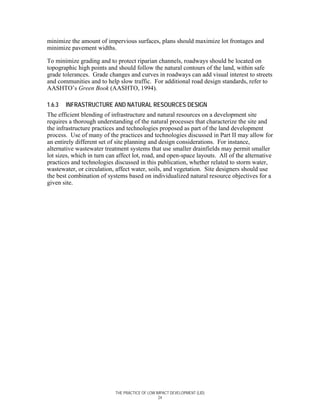 minimize the amount of impervious surfaces, plans should maximize lot frontages and
minimize pavement widths.

To minimize grading and to protect riparian channels, roadways should be located on
topographic high points and should follow the natural contours of the land, within safe
grade tolerances. Grade changes and curves in roadways can add visual interest to streets
and communities and to help slow traffic. For additional road design standards, refer to
AASHTO’s Green Book (AASHTO, 1994).

1.6.3   INFRASTRUCTURE AND NATURAL RESOURCES DESIGN
The efficient blending of infrastructure and natural resources on a development site
requires a thorough understanding of the natural processes that characterize the site and
the infrastructure practices and technologies proposed as part of the land development
process. Use of many of the practices and technologies discussed in Part II may allow for
an entirely different set of site planning and design considerations. For instance,
alternative wastewater treatment systems that use smaller drainfields may permit smaller
lot sizes, which in turn can affect lot, road, and open-space layouts. All of the alternative
practices and technologies discussed in this publication, whether related to storm water,
wastewater, or circulation, affect water, soils, and vegetation. Site designers should use
the best combination of systems based on individualized natural resource objectives for a
given site.




                            THE PRACTICE OF LOW IMPACT DEVELOPMENT (LID)
                                                 24
 