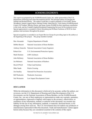 ACKNOWLEDGEMENTS
This report was prepared by the NAHB Research Center, Inc. under sponsorship of the U.S.
Department of Housing and Urban Development (HUD). The principal authors are Douglas M.
Nataluk and Richard Dooley. The authors would like to express gratitude to Carol Soble, Donna
Woodhurst, Jeannie Leggett Sikora, Michael Grothe, Sabra Harvey, Vicki Gaines (NAHB Research
Center), Ed Tombari, Marolyn Parson, and Susan Asmus (NAHB) for their significant contribution
to this work, and Jay Crandell (Applied Residential Engineering Services) for his technical review.
Special appreciation is extended to Edwin Stromberg and William Freeborne of HUD for their
guidance and assistance throughout the project.

Special recognition is extended to our Expert Review Group for providing input to the authors at
the beginning of the project. The group members include:

Don Alexander        Virginia Department of Health

Debbie Bassert       National Association of Home Builders

Anthony Giancola National Association County Engineers

Robert Goo           U.S. Environmental Protection Agency

Mark Hinshaw         LMN Architects

John McHenry         National Association of Home Builders

Joe Molinaro         National Association of Realtors

David O'Neill        Urban Land Institute

Mike Sands           Prairie Crossing

Jim Smalley          National Fire Protection Association

Bill Warkentin       Warkentin Associates

Neil Weinstein       Low Impact Development Center




DISCLAIMER

While the information in this document is believed to be accurate, neither the authors, nor
reviewers, nor the U.S. Department of Housing and Urban Development of the U.S.
Government, nor the National Association of Home Builders, nor the NAHB Research
Center, Inc., nor any of their employees or representatives make any warranty, guarantee,
or representation, expressed or implied, with respect to the accuracy, effectiveness, or
usefulness of any information, method, or material in this document, nor assumes any
liability for the use of any information, methods, or materials, disclosed herein, or for
damages arising from such use. The U.S. Government does not endorse any producers or
manufacturers represented within this document. Trade and manufacturers’ names appear
herein solely because they are considered essential to the contents of this report.
                              THE PRACTICE OF LOW IMPACT DEVELOPMENT (LID)
                                                    ii
 