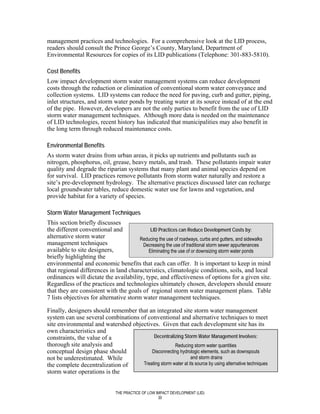 management practices and technologies. For a comprehensive look at the LID process,
readers should consult the Prince George’s County, Maryland, Department of
Environmental Resources for copies of its LID publications (Telephone: 301-883-5810).

Cost Benefits
Low impact development storm water management systems can reduce development
costs through the reduction or elimination of conventional storm water conveyance and
collection systems. LID systems can reduce the need for paving, curb and gutter, piping,
inlet structures, and storm water ponds by treating water at its source instead of at the end
of the pipe. However, developers are not the only parties to benefit from the use of LID
storm water management techniques. Although more data is needed on the maintenance
of LID technologies, recent history has indicated that municipalities may also benefit in
the long term through reduced maintenance costs.

Environmental Benefits
As storm water drains from urban areas, it picks up nutrients and pollutants such as
nitrogen, phosphorus, oil, grease, heavy metals, and trash. These pollutants impair water
quality and degrade the riparian systems that many plant and animal species depend on
for survival. LID practices remove pollutants from storm water naturally and restore a
site’s pre-development hydrology. The alternative practices discussed later can recharge
local groundwater tables, reduce domestic water use for lawns and vegetation, and
provide habitat for a variety of species.

Storm Water Management Techniques
This section briefly discusses
the different conventional and              LID Practices can Reduce Development Costs by:
alternative storm water                 Reducing the use of roadways, curbs and gutters, and sidewalks
management techniques                    Decreasing the use of traditional storm sewer appurtenances
available to site designers,               Eliminating the use of or downsizing storm water ponds
briefly highlighting the
environmental and economic benefits that each can offer. It is important to keep in mind
that regional differences in land characteristics, climatologic conditions, soils, and local
ordinances will dictate the availability, type, and effectiveness of options for a given site.
Regardless of the practices and technologies ultimately chosen, developers should ensure
that they are consistent with the goals of regional storm water management plans. Table
7 lists objectives for alternative storm water management techniques.

Finally, designers should remember that an integrated site storm water management
system can use several combinations of conventional and alternative techniques to meet
site environmental and watershed objectives. Given that each development site has its
own characteristics and
constraints, the value of a               Decentralizing Storm Water Management Involves:
thorough site analysis and                           Reducing storm water quantities
conceptual design phase should           Disconnecting hydrologic elements, such as downspouts
not be underestimated. While                                  and storm drains
the complete decentralization of     Treating storm water at its source by using alternative techniques
storm water operations is the


                               THE PRACTICE OF LOW IMPACT DEVELOPMENT (LID)
                                                    30
 