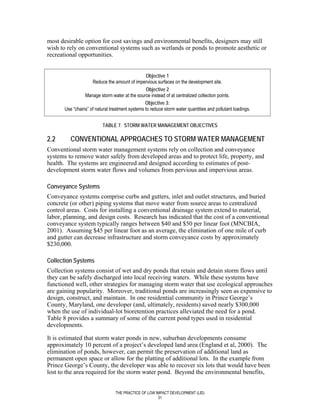 most desirable option for cost savings and environmental benefits, designers may still
wish to rely on conventional systems such as wetlands or ponds to promote aesthetic or
recreational opportunities.


                                                  Objective 1
                     Reduce the amount of impervious surfaces on the development site.
                                                  Objective 2
                 Manage storm water at the source instead of at centralized collection points.
                                                 Objective 3:
       Use “chains” of natural treatment systems to reduce storm water quantities and pollutant loadings.


                           TABLE 7. STORM WATER MANAGEMENT OBJECTIVES

2.2       CONVENTIONAL APPROACHES TO STORM WATER MANAGEMENT
Conventional storm water management systems rely on collection and conveyance
systems to remove water safely from developed areas and to protect life, property, and
health. The systems are engineered and designed according to estimates of post-
development storm water flows and volumes from pervious and impervious areas.

Conveyance Systems
Conveyance systems comprise curbs and gutters, inlet and outlet structures, and buried
concrete (or other) piping systems that move water from source areas to centralized
control areas. Costs for installing a conventional drainage system extend to material,
labor, planning, and design costs. Research has indicated that the cost of a conventional
conveyance system typically ranges between $40 and $50 per linear foot (MNCBIA,
2001). Assuming $45 per linear foot as an average, the elimination of one mile of curb
and gutter can decrease infrastructure and storm conveyance costs by approximately
$230,000.

Collection Systems
Collection systems consist of wet and dry ponds that retain and detain storm flows until
they can be safely discharged into local receiving waters. While these systems have
functioned well, other strategies for managing storm water that use ecological approaches
are gaining popularity. Moreover, traditional ponds are increasingly seen as expensive to
design, construct, and maintain. In one residential community in Prince George’s
County, Maryland, one developer (and, ultimately, residents) saved nearly $300,000
when the use of individual-lot bioretention practices alleviated the need for a pond.
Table 8 provides a summary of some of the current pond types used in residential
developments.

It is estimated that storm water ponds in new, suburban developments consume
approximately 10 percent of a project’s developed land area (England et al, 2000). The
elimination of ponds, however, can permit the preservation of additional land as
permanent open space or allow for the platting of additional lots. In the example from
Prince George’s County, the developer was able to recover six lots that would have been
lost to the area required for the storm water pond. Beyond the environmental benefits,


                                 THE PRACTICE OF LOW IMPACT DEVELOPMENT (LID)
                                                      31
 