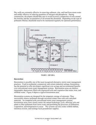 Dry wells are extremely effective in removing sediment, zinc, and lead from storm water
and mildly effective in reducing quantities of nitrogen and phosphorus. During
construction, developers should take care to avoid excessive compaction of soils around
the trenches and the accumulation of silt around the drainfield. Depending on the type of
pollutants filtered, drainfields need to be maintained regularly for optimum performance.




                                      FIGURE 3. DRY WELL

Bioretention
Bioretention is possibly one of the most recognized alternative storm water management
practices. Used in residential, commercial, and certain industrial settings, bioretention
has the potential to offer developers significant cost savings and environmental benefits
over conventional storm water management systems. Bioretention areas are shallow,
topographic depressions filled with engineered soils and vegetation that retain, treat, and
infiltrate water. Figure 4 depicts a typical bioretention area.

Bioretention systems are designed for the temporary storage of rainwater. They
successfully remove pollutants through increased contact time with soils and plant
materials. As compared with conventional storm water management systems,
bioretention areas more closely mimic the natural hydrologic cycle, allowing soils and
plants to filter pollutants from storm water and permitting the processes of infiltration,
evaporation, and transpiration to occur. The systems can also create wildlife habitat,
minimize erosion, and recharge local groundwater supplies.




                            THE PRACTICE OF LOW IMPACT DEVELOPMENT (LID)
                                                 36
 