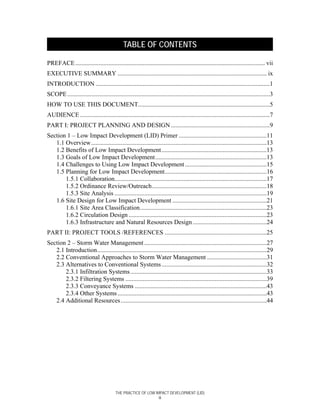TABLE OF CONTENTS

PREFACE ......................................................................................................................... vii
EXECUTIVE SUMMARY ............................................................................................... ix
INTRODUCTION ...............................................................................................................1
SCOPE .................................................................................................................................3
HOW TO USE THIS DOCUMENT....................................................................................5
AUDIENCE .........................................................................................................................7
PART I: PROJECT PLANNING AND DESIGN ...............................................................9
Section 1 – Low Impact Development (LID) Primer ........................................................11
   1.1 Overview................................................................................................................13
   1.2 Benefits of Low Impact Development...................................................................13
   1.3 Goals of Low Impact Development.......................................................................13
   1.4 Challenges to Using Low Impact Development ....................................................15
   1.5 Planning for Low Impact Development.................................................................16
       1.5.1 Collaboration.................................................................................................17
       1.5.2 Ordinance Review/Outreach.........................................................................18
       1.5.3 Site Analysis .................................................................................................19
   1.6 Site Design for Low Impact Development ............................................................21
       1.6.1 Site Area Classification.................................................................................23
       1.6.2 Circulation Design ........................................................................................23
       1.6.3 Infrastructure and Natural Resources Design ...............................................24
PART II: PROJECT TOOLS /REFERENCES .................................................................25
Section 2 – Storm Water Management ..............................................................................27
   2.1 Introduction............................................................................................................29
   2.2 Conventional Approaches to Storm Water Management ......................................31
   2.3 Alternatives to Conventional Systems ...................................................................32
       2.3.1 Infiltration Systems.......................................................................................33
       2.3.2 Filtering Systems ..........................................................................................39
       2.3.3 Conveyance Systems ....................................................................................43
       2.3.4 Other Systems ...............................................................................................43
   2.4 Additional Resources .............................................................................................44




                                         THE PRACTICE OF LOW IMPACT DEVELOPMENT (LID)
                                                               iii
 