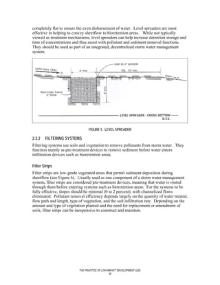 completely flat to ensure the even disbursement of water. Level spreaders are most
effective in helping to convey sheetflow to bioretention areas. While not typically
viewed as treatment mechanisms, level spreaders can help increase detention storage and
time of concentrations and thus assist with pollutant and sediment removal functions.
They should be used as part of an integrated, decentralized storm water management
system.




                                 FIGURE 5. LEVEL SPREADER

2.3.2   FILTERING SYSTEMS
Filtering systems use soils and vegetation to remove pollutants from storm water. They
function mainly as pre-treatment devices to remove sediment before water enters
infiltration devices such as bioretention areas.

Filter Strips
Filter strips are low-grade vegetated areas that permit sediment deposition during
sheetflow (see Figure 6). Usually used as one component of a storm water management
system, filter strips are considered pre-treatment devices, meaning that water is routed
through them before entering systems such as bioretention areas. For the systems to be
fully effective, slopes should be minimal (0 to 2 percent), with channelized flows
eliminated. Pollutant removal efficiency depends largely on the quantity of water treated,
flow path and length, type of vegetation, and the soil infiltration rate. Depending on the
amount and type of vegetation planted and the need for replacement or amendment of
soils, filter strips can be inexpensive to construct and maintain.




                           THE PRACTICE OF LOW IMPACT DEVELOPMENT (LID)
                                                39
 