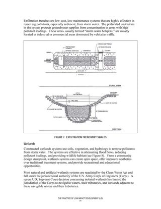 Exfiltration trenches are low-cost, low-maintenance systems that are highly effective in
removing pollutants, especially sediment, from storm water. The perforated underdrain
in the system protects groundwater supplies from contamination in areas with high
pollutant loadings. These areas, usually termed “storm water hotspots,” are usually
located in industrial or commercial areas dominated by vehicular traffic.




                         FIGURE 7. EXFILTRATION TRENCH/DRY SWALES

Wetlands
Constructed wetlands systems use soils, vegetation, and hydrology to remove pollutants
from storm water. The systems are effective in attenuating flood flows, reducing
pollutant loadings, and providing wildlife habitat (see Figure 8). From a community
design standpoint, wetlands systems can create open space, offer improved aesthetics
over traditional treatment systems, and provide recreational and educational
opportunities.

Most natural and artificial wetlands systems are regulated by the Clean Water Act and
fall under the jurisdictional authority of the U.S. Army Corps of Engineers (Corps). A
recent U.S. Supreme Court decision concerning isolated wetlands has limited the
jurisdiction of the Corps to navigable waters, their tributaries, and wetlands adjacent to
these navigable waters and their tributaries.


                            THE PRACTICE OF LOW IMPACT DEVELOPMENT (LID)
                                                 41
 