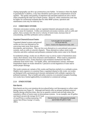 sloping topography can drive up construction costs further. In instances where the depth
to groundwater is shallow, a clay liner should be used to prevent contamination of local
aquifers. The quality and quantity of imported soils and plant material are also a factor
when considering the total cost of built systems. However, while construction costs may
be higher for constructed wetlands than for other BMP systems, operation and
maintenance costs may be relatively low.

2.3.3   CONVEYANCE SYSTEMS
Alternate conveyance systems, such as vegetated channels and grassed swales, carry
water to areas for treatment. Unlike conventional conveyance systems, such as curbs and
gutters, these systems slow the erosive velocity of storm water, increase time of
concentrating, and filter pollutants such as sediment.

Vegetated Channels/Grassed Swales
                                                              Curb and gutter can cost upwards of
Vegetated channel systems and grassed                        $12.50 per linear foot.
swales are low-cost alternatives for         Source: Friends of the Rappahannock Study, 2000.
conveying water away from streets,
downspouts, and structures. They are low-cost alternatives to conventional conveyance
systems, such as curbs or concrete channels. These alternatives reduce storm water
velocities and allow sediment and pollutants contained within storm water to be filtered.

In residential settings, swales are an effective way to convey water to bioretention areas
sited a short distance away from structures and foundations. When used in conjunction
with bioretention areas, swales function as pre-treatment mechanisms that filter
sediments from storm water. For health, safety, and maintenance reasons, minimum
longitudinal slopes on swales should be 1 percent to avoid stagnation of water and to
ensure proper drainage.

Wet swale systems are variants of dry swales and function similarly to a wetlands system.
Slightly more expensive to construct than a vegetated channel or dry swale, wet swales
are designed with a permanent pool structure and planted with wetlands vegetation for
pollutant treatment. Due to health and safety concerns over potential mosquito breeding,
wet swales have limited applicability in residential or commercial settings.

2.3.4   OTHER SYSTEMS

Rain Barrels
Rain barrels are low-cost retention devices placed below roof downspouts to collect water
during storms (see Figure 9). Although rain barrels offer no primary pollutant removal
benefits during collection times, they act as quantity controls and can help reduce the
cumulative effects of storm water on downstream systems. As an example, one 42-gallon
rain barrel can provide storage for 0.5 inch
of runoff from a rooftop measuring 133            One inch of rain on a 1,000-square-foot roof yields
square feet (Prince George’s County,                     approximately 623 gallons of water.
2001).




                              THE PRACTICE OF LOW IMPACT DEVELOPMENT (LID)
                                                   43
 