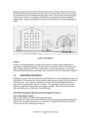 During dry periods, water from the barrels can be used to irrigate lawns and vegetation.
Rain barrels should be equipped with some type of overflow device that routes overflow
to a bioretention area for treatment during major storms. Rain barrels can be purchased
online from a variety of municipal natural resources departments and environmental
organizations. They are available in a variety of colors and sizes to match architectural
styles.




                                   FIGURE 9. RAIN BARRELS

Cisterns
Cisterns are premolded plastic storage devices that are usually sited underground in
proximity to rooftop downspouts. They function in a manner similar to rain barrels but
offer storage capacities from 100 to 1,400 gallons. Water from cisterns is stored and
released during dry periods, promoting water conservation for lawn and garden irrigation.

2.4        ADDITIONAL RESOURCES
Additional resources that provide detail on individual storm water management topics are
listed below. The resources are not provided as endorsements, merely as educational and
reference tools. Given regional variations in climate and land development needs, we
have tried to include region- specific resources. It is important to note, however, that
addresses, especially Internet links, are subject to change. This list contains the latest
links and addresses as of the date of this publication.

Storm Water Management Manuals and Best Management Practices
City of Alexandria, Virginia
http://ci.alexandria.va.us/solidwaste/stormwater.html
Information on Virginia storm water ordinances and directions on acquiring publications
such as The Alexandria Supplement to the Northern Virginia BMP Handbook and The
Virginia Storm Water Management Manual.



                           THE PRACTICE OF LOW IMPACT DEVELOPMENT (LID)
                                                44
 