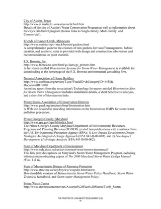 City of Austin, Texas
http://www.ci.austin.tx.us/watercon/default.htm
Details of the city of Austin's Water Conservation Program as well as information about
the city's rain barrel program (follow links to Single-family, Multi-family, and
Commercial).

Friends of Bassett Creek, Minnesota
http://www.mninter.net/~stack/bassett/gardens.html
A comprehensive guide to the creation of rain gardens for runoff management, habitat
creation, and aesthetic value is provided with design and construction information and
recommendations on plant material.

F.X. Browne, Inc.
http://www.fxbrowne.com/html/gs-facts/gs_primers.htm
A fact sheet entitled Bioretention Systems for Storm Water Management is available for
downloading at the homepage of the F.X. Browne environmental consulting firm.

National Association of Home Builders
http://www.toolbase.org/tertiaryT.asp?TrackID=&CategoryID=1438&
DocumentID=2007
An online report from the association's Technology Inventory entitled Bioretention Sites
for Storm Water Management includes installation details, a short benefit/cost analysis,
and a short list of bioretention links.

Pennsylvania Association of Conservation Districts
http://www.pacd.org/products/bmp/bioretention.htm
A Web site devoted to providing information on the bioretention BMPs for storm water
pollution prevention.

Prince George's County, Maryland
http://www.epa.gov/nps/lid/index.html
The Prince George's County Maryland Department of Environmental Resources
Programs and Planning Division (PGDER) created two publications with assistance from
the U.S. Environmental Protection Agency (EPA): 1) Low-Impact Development Design
Strategies An Integrated Design Approach (EPA 841-B-00-003), and 2) Low-Impact
Development Hydrologic Analysis (EPA 841-B-00-002).

State of Maryland Department of Environment
http://www.mde.state.md.us/environment/wma/stormwatermanual/
This link provides updates on Maryland's Storm Water Management Program, including
information on obtaining copies of The 2000 Maryland Storm Water Design Manual
(Vols. I & II).

State of Massachusetts Bureau of Resource Protection
http://www.state.ma.us/dep/brp/ww/wwpubs.htm#storm
Downloadable versions of Massachusetts Storm Water Policy Handbook, Storm Water
Technical Handbook, and Storm water Management Policy.

Storm Water Center
http://www.stormwatercenter.net/Assorted%20Fact%20Sheets/Tool6_Storm


                           THE PRACTICE OF LOW IMPACT DEVELOPMENT (LID)
                                                45
 
