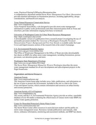 water_Practices/Filtering%20Practice/Bioretention.htm
A comprehensive document entitled Storm Water Management Fact Sheet: Bioretention
provides detailed information on bioretention practices, including applicability, design
considerations, and benefit/cost analysis.

Texas Natural Resources Conservation Service
http://www.txnpsbook.org
Texas Nonpoint Sourcebook, a site designed to provide storm water management
information to public works professionals and other interested parties both in Texas and
elsewhere, provides information ranging from basic to technical.

University of Washington Center for Urban Water Resources Management
http://depts.washington.edu/cuwrm/
A downloadable version of a publication from a research project investigating the use of
permeable pavement entitled The University of Washington Permeable Pavement
Demonstration Project--Background and First-Year Results is available under the Land
Cover and Imperviousness section of the research link at the center's homepage.

U.S. Environmental Protection Agency
http://www.epa.gov/owm/mtbfact.htm
The Office of Wastewater Management in the Office of Water provides downloadable
fact sheets on BMPs for urban storm water management, including bioretention, porous
pavement, wet detention ponds, and more.

Washington State Department of Ecology
http://www.ecy.wa.gov/biblio/9911.html
The Storm Water Management Manual for Western Washington describes the storm
water management standard for all new development and redevelopment projects in the
Puget Sound area.

Organizations and Internet Resources
American Forests
http://www.americanforests.org/
The American Forests home page includes news, links, publications, and information on
the use of trees to protect the environment. Included in the site is a link to the Trees,
Cities and Sprawl section, which contains information and resources on urban forestry
and resource protection.

American Society of Civil Engineers
http://www.bmpdatabase.org
The society and the U.S. Environmental Protection Agency provide an online, searchable
database of over 90 studies evaluating the effectiveness of various storm water BMPs for
surface water quality protection.

Center for Watershed Protection's Storm Water Center
http://www.stormwatercenter.net/
The Storm Water Center offers resources to assist decision makers and the public on
storm water management issues. Resources include publications and manuals, slide
shows, ordinance information, monitoring and assessment methods, and BMP fact sheets.


                           THE PRACTICE OF LOW IMPACT DEVELOPMENT (LID)
                                                46
 
