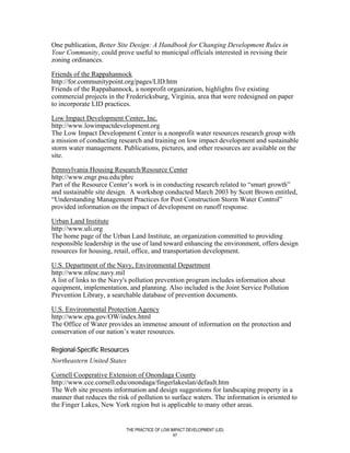 One publication, Better Site Design: A Handbook for Changing Development Rules in
Your Community, could prove useful to municipal officials interested in revising their
zoning ordinances.

Friends of the Rappahannock
http://for.communitypoint.org/pages/LID.htm
Friends of the Rappahannock, a nonprofit organization, highlights five existing
commercial projects in the Fredericksburg, Virginia, area that were redesigned on paper
to incorporate LID practices.

Low Impact Development Center, Inc.
http://www.lowimpactdevelopment.org
The Low Impact Development Center is a nonprofit water resources research group with
a mission of conducting research and training on low impact development and sustainable
storm water management. Publications, pictures, and other resources are available on the
site.

Pennsylvania Housing Research/Resource Center
http://www.engr.psu.edu/phrc
Part of the Resource Center’s work is in conducting research related to “smart growth”
and sustainable site design. A workshop conducted March 2003 by Scott Brown entitled,
“Understanding Management Practices for Post Construction Storm Water Control”
provided information on the impact of development on runoff response.

Urban Land Institute
http://www.uli.org
The home page of the Urban Land Institute, an organization committed to providing
responsible leadership in the use of land toward enhancing the environment, offers design
resources for housing, retail, office, and transportation development.

U.S. Department of the Navy, Environmental Department
http://www.nfesc.navy.mil
A list of links to the Navy's pollution prevention program includes information about
equipment, implementation, and planning. Also included is the Joint Service Pollution
Prevention Library, a searchable database of prevention documents.

U.S. Environmental Protection Agency
http://www.epa.gov/OW/index.html
The Office of Water provides an immense amount of information on the protection and
conservation of our nation’s water resources.

Regional-Specific Resources
Northeastern United States

Cornell Cooperative Extension of Onondaga County
http://www.cce.cornell.edu/onondaga/fingerlakeslan/default.htm
The Web site presents information and design suggestions for landscaping property in a
manner that reduces the risk of pollution to surface waters. The information is oriented to
the Finger Lakes, New York region but is applicable to many other areas.


                             THE PRACTICE OF LOW IMPACT DEVELOPMENT (LID)
                                                  47
 