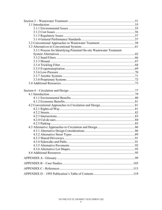 Section 3 – Wastewater Treatment ....................................................................................51
   3.1 Introduction............................................................................................................53
       3.1.1 Environmental Issues ....................................................................................55
       3.1.2 Cost Issues ....................................................................................................56
       3.1.3 Regulatory Issues ..........................................................................................57
       3.1.4 General Performance Standards....................................................................57
   3.2 Conventional Approaches to Wastewater Treatment ............................................58
   3.3 Alternatives to Conventional Systems ...................................................................61
       3.3.1 Process for Identifying Potential On-site Wastewater Treatment
       System Alternatives ...............................................................................................62
       3.3.2 Sand Filters ...................................................................................................66
       3.3.3 Mound ...........................................................................................................67
       3.3.4 Trickling Filter ..............................................................................................68
       3.3.5 Evapotranspiration ........................................................................................69
       3.3.6 Low-Pressure ................................................................................................70
       3.3.7 Aerobic Systems ...........................................................................................71
       3.3.8 Proprietary Systems ......................................................................................72
   3.4 Additional Resources .............................................................................................73

Section 4 – Circulation and Design ...................................................................................77
   4.1 Introduction............................................................................................................79
       4.1.1 Environmental Benefits ................................................................................80
       4.1.2 Economic Benefits ........................................................................................81
   4.2 Conventional Approaches to Circulation and Design............................................81
       4.2.1 Rights-of-Way...............................................................................................81
       4.2.2 Streets............................................................................................................82
       4.2.3 Intersections ..................................................................................................83
       4.2.4 Cul-de-sacs....................................................................................................84
       4.2.5 Parking ..........................................................................................................85
   4.3 Alternative Approaches to Circulation and Design ...............................................86
       4.3.1 Alternative Design Considerations ...............................................................86
       4.3.2 Alternative Street Types ...............................................................................89
       4.3.3 Shared Driveways .........................................................................................91
       4.3.4 Sidewalks and Paths......................................................................................91
       4.3.5 Alternative Pavements ..................................................................................92
       4.3.6 Alternative Lot Shapes..................................................................................93
   4.4 Additional Resources .............................................................................................95
APPENDIX A - Glossary ..................................................................................................99
APPENDIX B – Case Studies..........................................................................................103
APPENDIX C - References .............................................................................................113
APPENDIX D – 1993 Publication’s Table of Contents ..................................................119




                                       THE PRACTICE OF LOW IMPACT DEVELOPMENT (LID)
                                                             iv
 
