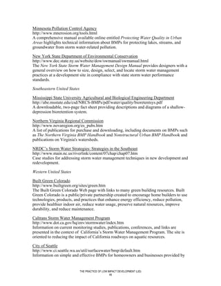 Minnesota Pollution Control Agency
http://www.mnerosion.org/tools.html
A comprehensive manual available online entitled Protecting Water Quality in Urban
Areas highlights technical information about BMPs for protecting lakes, streams, and
groundwater from storm water-related pollution.

New York State Department of Environmental Conservation
http://www.dec.state.ny.us/website/dow/swmanual/swmanual.html
The New York State Storm Water Management Design Manual provides designers with a
general overview on how to size, design, select, and locate storm water management
practices at a development site in compliance with state storm water performance
standards.

Southeastern United States

Mississippi State University Agricultural and Biological Engineering Department
http://abe.msstate.edu/csd/NRCS-BMPs/pdf/water/quality/bioretentsys.pdf
A downloadable, two-page fact sheet providing descriptions and diagrams of a shallow-
depression bioretention system.

Northern Virginia Regional Commission
http://www.novaregion.org/es_pubs.htm
A list of publications for purchase and downloading, including documents on BMPs such
as The Northern Virginia BMP Handbook and Nonstructural Urban BMP Handbook and
publications on Virginia's watersheds.

NRDC’s Storm Water Strategies: Strategies in the Southeast
http://www.main.nc.us/riverlink/content/07chap/chap07.htm
Case studies for addressing storm water management techniques in new development and
redevelopment.

Western United States

Built Green Colorado
http://www.builtgreen.org/sites/green.htm
The Built Green Colorado Web page with links to many green building resources. Built
Green Colorado is a public/private partnership created to encourage home builders to use
technologies, products, and practices that enhance energy efficiency, reduce pollution,
provide healthier indoor air, reduce water usage, preserve natural resources, improve
durability, and reduce maintenance.

Caltrans Storm Water Management Program
http://www.dot.ca.gov/hq/env/stormwater/index.htm
Information on current monitoring studies, publications, conferences, and links are
presented in the context of California’s Storm Water Management Program. The site is
oriented to reducing the impact of California roadways on aquatic resources.

City of Seattle
http://www.ci.seattle.wa.us/util/surfacewater/bmp/default.htm
Information on simple and effective BMPs for homeowners and businesses provided by


                             THE PRACTICE OF LOW IMPACT DEVELOPMENT (LID)
                                                  48
 