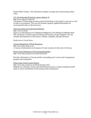 Seattle Public Utilities. The information includes everyday tips for protecting surface
water.

U.S. Environmental Protection Agency Region 10
http://www.epa.gov/region10
The Region 10 home page provides general information on the region’s resources as well
as links to its programs. This site also includes regularly updated information on
environmental issues in the local news.

Utah Association of Conservation Districts
http://www.ci.north-
logan.ut.us/Information/Low%20Impact%20Report/Low%20Impact%20Report.html
The community of North Logan developed LID roadway design standards. The site
includes documentation of the process, exhibits, standards, and specifications.

Southwestern United States

Arizona Department of Water Resources
http://www.adwr.state.az.us/
A variety of information on all aspects of water resources for the state of Arizona.

Pima County Department of Environmental Quality
http://www.deq.co.pima.az.us/water/storm.htm

Provides information on Tucson and the surrounding area’s storm water management
program and components.

Pima County Flood Control District
http://www.dot.co.pima.az.us/flood/wh/index.html
Methods for collecting, storing, and distributing rainwater to reduce residential runoff
loads as well as information on harvesting system maintenance.




                           THE PRACTICE OF LOW IMPACT DEVELOPMENT (LID)
                                                49
 