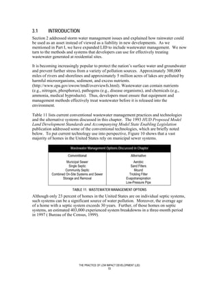 3.1      INTRODUCTION
Section 2 addressed storm water management issues and explained how rainwater could
be used as an asset instead of viewed as a liability in new developments. As we
mentioned in Part I, we have expanded LID to include wastewater management. We now
turn to the methods and systems that developers can use for effectively treating
wastewater generated at residential sites.

It is becoming increasingly popular to protect the nation’s surface water and groundwater
and prevent further stress from a variety of pollution sources. Approximately 300,000
miles of rivers and shorelines and approximately 5 million acres of lakes are polluted by
harmful microorganisms, sediment, and excess nutrients.
(http://www.epa.gov/owow/tmdl/overviewfs.html). Wastewater can contain nutrients
(e.g., nitrogen, phosphorus), pathogens (e.g., disease organisms), and chemicals (e.g.,
ammonia, medical byproducts). Thus, developers must ensure that equipment and
management methods effectively treat wastewater before it is released into the
environment.

Table 11 lists current conventional wastewater management practices and technologies
and the alternative systems discussed in this chapter. The 1993 HUD Proposed Model
Land Development Standards and Accompanying Model State Enabling Legislation
publication addressed some of the conventional technologies, which are briefly noted
below. To put current technology use into perspective, Figure 10 shows that a vast
majority of homes in the United States rely on municipal sewer systems.

                       Wastewater Management Options Discussed in Chapter

                     Conventional                                 Alternative
                    Municipal Sewer                                 Aerobic
                      Single Septic                               Sand Filters
                   Community Septic                                  Mound
           Combined On-Site Systems and Sewer                    Trickling Filter
                  Storage and Removal                          Evapotranspiration
                                                               Low-Pressure Pipe

                        TABLE 11. WASTEWATER MANAGEMENT OPTIONS
Although only 23 percent of homes in the United States are on individual septic systems,
such systems can be a significant source of water pollution. Moreover, the average age
of a home with a septic system exceeds 30 years. Further, of those homes on septic
systems, an estimated 403,000 experienced system breakdowns in a three-month period
in 1997 ( Bureau of the Census, 1999).




                             THE PRACTICE OF LOW IMPACT DEVELOPMENT (LID)
                                                  53
 