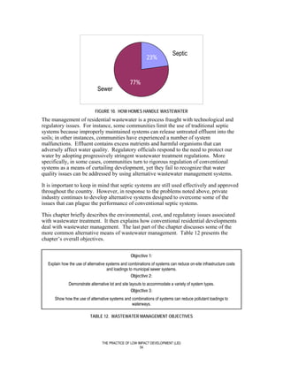 Septic
                                                            23%


                                                  77%
                               Sewer


                             FIGURE 10. HOW HOMES HANDLE WASTEWATER
The management of residential wastewater is a process fraught with technological and
regulatory issues. For instance, some communities limit the use of traditional septic
systems because improperly maintained systems can release untreated effluent into the
soils; in other instances, communities have experienced a number of system
malfunctions. Effluent contains excess nutrients and harmful organisms that can
adversely affect water quality. Regulatory officials respond to the need to protect our
water by adopting progressively stringent wastewater treatment regulations. More
specifically, in some cases, communities turn to rigorous regulation of conventional
systems as a means of curtailing development, yet they fail to recognize that water
quality issues can be addressed by using alternative wastewater management systems.

It is important to keep in mind that septic systems are still used effectively and approved
throughout the country. However, in response to the problems noted above, private
industry continues to develop alternative systems designed to overcome some of the
issues that can plague the performance of conventional septic systems.

This chapter briefly describes the environmental, cost, and regulatory issues associated
with wastewater treatment. It then explains how conventional residential developments
deal with wastewater management. The last part of the chapter discusses some of the
more common alternative means of wastewater management. Table 12 presents the
chapter’s overall objectives.


                                                  Objective 1:
  Explain how the use of alternative systems and combinations of systems can reduce on-site infrastructure costs
                                     and loadings to municipal sewer systems.
                                                   Objective 2:
              Demonstrate alternative lot and site layouts to accommodate a variety of system types.
                                                    Objective 3:
      Show how the use of alternative systems and combinations of systems can reduce pollutant loadings to
                                                  waterways.

                          TABLE 12. WASTEWATER MANAGEMENT OBJECTIVES




                                 THE PRACTICE OF LOW IMPACT DEVELOPMENT (LID)
                                                      54
 