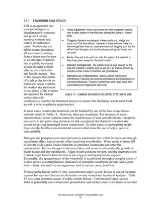 3.1.1    ENVIRONMENTAL ISSUES
LID is an approach that
uses technologies to           • Heavy Equipment--Heavy-duty trucks and other equipment passing
simultaneously conserve           over a septic system or drainfield may damage the pipes or system
and protect natural               parts.
resource systems and           • Clogging--Systems are designed to keep solids, e.g., sludge and
reduce infrastructure             scum, out of the final effluent. However, if those elements make it to
costs. Wastewater can             the drainage field, they can cause premature soil clogging such that the
affect natural resources;         effluent from the septic tank has trouble percolating into the soil and
all wastewater coming             can pond.
from a home must be sent       • Roots--Tree and bush roots can enter the system. It is essential to
to an effective treatment         keep large plants away from the septic system.
site or public treatment       • Improper Sizing/Design--The system must be large enough for the
system in order to limit          load and installed in suitable soils as well as in as shallow a trench as
adverse environmental             possible so that it does not interfere with groundwater.
and health impacts. One
of the reasons that public     • Improper/Lack of Maintenance--Septic systems need routine
                                  maintenance, including tank pumping and cleaning and inspection by a
officials prefer to rely on       licensed professional. Properly maintaining a tank keeps solids from
municipal sewer systems           accumulating and clogging the leach field.
for wastewater treatment
is that many of the systems
are operated by trained          TABLE 13. COMMON REASONS FOR SEPTIC SYSTEM FAILURE
technicians who
continuously monitor the treatment process to ensure that discharge waters meet local
permit or other regulatory requirements.

In most cases, wastewater treatment can be handled by one of the four conventional
methods noted in Table 11. However, there are exceptions. For instance, in some
circumstances, sewer systems cannot be used because of cost considerations; it might be
too costly to run pipes long distances to link a proposed development’s wastewater
system to existing municipal sewer connections. In other cases, a municipality might
have specific health or environmental concerns that make the use of septic systems
unacceptable.

Nitrogen and phosphorus are two nutrients in wastewater that, either in excess or through
cumulative effect, can adversely affect receiving waterbodies. When septic systems fail
to operate as designed, excess nutrients in untreated wastewater can enter the
environment. Excess nitrogen in streams, lakes, and estuaries stimulates the growth of
plants (algae and phytoplankton). Algae in turn consume oxygen, and the decomposition
of dense algal blooms leads to anoxia (no oxygen) and hypoxia (low oxygen).
Eventually, the aging process of the waterbody is accelerated through a complex chain of
events known as eutrophication. Indicators of eutrophic conditions include odors, poor
water clarity, stressed marine organisms, and, in severe cases, dead fish.

From a public health point of view, conventional septic system failure is one of the main
reasons for increased interest in alternative on-site wastewater treatment systems. Table
13 lists some common causes of septic system failure. Conventional septic system
failures potentially can contaminate groundwater and surface water with bacteria harmful


                                 THE PRACTICE OF LOW IMPACT DEVELOPMENT (LID)
                                                      55
 