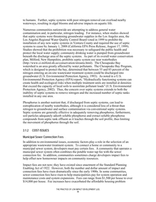 to humans. Further, septic systems with poor nitrogen removal can overload nearby
waterways, resulting in algal blooms and adverse impacts on aquatic life.

Numerous communities nationwide are attempting to address general water
contamination and, in particular, nitrogen loading. For instance, when studies showed
that septic systems were threatening groundwater supplies in the Los Angeles area, the
Los Angeles Regional Water Quality Control Board voted in 1999 to prohibit the
installation of any new septic systems in Ventura County and required the use of septic
systems to cease by January 1, 2008 (California EPA Press Release, August 17, 1999).
Studies showed that the prohibition was necessary to safeguard the public health and
protect the local water supply; community drinking water is pumped from groundwater
beneath the discharge area of the septic systems. As part of its overall water conservation
plan, Milford, New Hampshire, prohibits septic system use near waterbodies
(http://www.ci.milford.nh.us/conservation/streams.html). The Chesapeake Bay
watershed is an area greatly affected by water pollutants. The Chesapeake Bay Program,
which is designed to protect the bay, determined that between 55 and 85 percent of the
nitrogen entering an on-site wastewater treatment system could be discharged into
groundwater (U.S. Environmental Protection Agency, 1993). As noted in a U.S.
Environmental Protection Agency (EPA) report, “Hydraulically functioning systems can
create health and ecological risks when multiple treatment units are installed at densities
that exceed the capacity of local soils to assimilate pollutant loads” (U.S. Environmental
Protection Agency, 2002). Thus, the concern over septic systems extends to both the
inability of septic systems to remove nitrogen and the increased number of septic tanks
installed in any one area.

Phosphorus is another nutrient that, if discharged from septic systems, can lead to
eutrophication of nearby waterbodies, although it is considered less of a threat than
nitrogen to groundwater and surface contamination via conventional septic systems.
Septic systems are generally effective in adequately removing phosphorus; furthermore,
soil particles adequately adsorb soluble phosphorus and extract soluble phosphorus
compounds from septic tank effluent as it leaches through the soil profile, thus limiting
the movement of phosphorus through the soil.

3.1.2   COST ISSUES

Municipal Sewer Connection Fees
In addition to environmental issues, economic factors play a role in the selection of an
appropriate wastewater treatment system. To connect a home or community to a
municipal sewer system, developers must pay certain fees. A community that operates a
municipal sewer system often combines the potable water tap fee with the sewer
connection fee. In addition, communities sometimes charge developers impact fees to
help offset new homeowner impacts on community resources.

Impact fees are not new; they have existed since enactment of the Standard Planning
Enabling Act of 1922. However, both the number and dollar amount of impact and
connection fees have risen dramatically since the early 1900s. In some communities,
sewer connection fees have risen to help municipalities pay for system operation and
maintenance costs and system expansions. Fees can range from $1,500 per house to over
$14,000 per house. Fee increases have exacerbated the affordable housing problem

                           THE PRACTICE OF LOW IMPACT DEVELOPMENT (LID)
                                                56
 