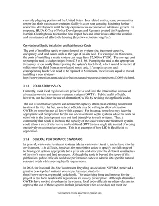 currently plaguing portions of the United States. In a related matter, some communities
report that their wastewater treatment facility is at or near capacity, hindering further
residential development until facility expansion can accommodate additional growth. In
response, HUD's Office of Policy Development and Research created the Regulatory
Barriers Clearinghouse to examine how impact fees and other issues affect the creation
and maintenance of affordable housing (http://www.huduser.org/rbc/).

Conventional Septic Installation and Maintenance Costs
The cost of installing septic systems depends on system size, treatment capacity,
occupancy, and land issues such as the type of on-site soil. For example, in Minnesota,
the costs of installing a septic system can range from $2,000 to $7,000. The average cost
to pump the tank’s sludge ranges from $75 to $150. Pumping the tank at the appropriate
frequency is less costly than replacing the system’s leach field, which would be needed if
solids enter the field from an overloaded septic tank. If a septic system and
corresponding leach field need to be replaced in Minnesota, the costs are equal to that of
installing a new system -
http://www.extension.unm.edu/distribution/naturalresources/components/DD6946c.html.

3.1.3   REGULATORY ISSUES
Currently, most local regulations are prescriptive and limit the introduction and use of
alternative on-site wastewater treatment systems (OWTS). Public health officials,
however, can facilitate the use of alternative OWTSs by revising the applicable codes.

The use of alternative systems can reduce the capacity strain on an existing wastewater
treatment facility. In fact, some local officials may be willing to allow alternative
OWTSs on some but not all lots within a parcel. For instance, some lots may have the
appropriate soil composition for the use of conventional septic systems while the soils on
other lots in the development may not lend themselves to such systems. Thus, a
community that needs to increase the capacity of the local wastewater treatment system
could allow a mix of alternative and traditional OWTSs on a single site instead of relying
exclusively on alternative systems. This is an example of how LID is flexible in its
application.

3.1.4   GENERAL PERFORMANCE STANDARDS
In general, wastewater treatment systems take in wastewater, treat it, and release it to the
environment. It is difficult, however, for prescriptive codes to specify the full range of
technological options appropriate for a given site and anticipate the different sensitivities
of the site’s water and land resources. Although the topic is beyond the scope of this
publication, public officials could use performance codes to address site-specific natural
resource needs while meeting health requirements.

In 2002, the National On-Site Wastewater Recycling Association (NOWRA) received a
grant to develop draft national on-site performance standards
(http://www.nowra.org/model_code.html). The underlying issue and impetus for the
project is that local wastewater regulations are usually prescriptive. Although alternative
OWTSs have worked elsewhere in the country, local code officials are often reluctant to
approve the use of these systems in their jurisdiction when a site does not meet the

                            THE PRACTICE OF LOW IMPACT DEVELOPMENT (LID)
                                                 57
 